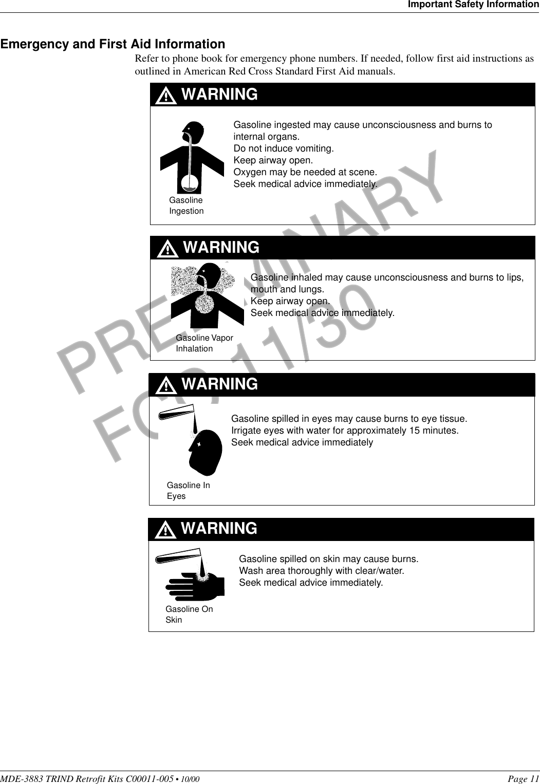 MDE-3883 TRIND Retrofit Kits C00011-005 • 10/00   Page 11Important Safety InformationPRELIMINARYFCC 11/30Emergency and First Aid InformationRefer to phone book for emergency phone numbers. If needed, follow first aid instructions as outlined in American Red Cross Standard First Aid manuals.Gasoline IngestionGasoline Vapor InhalationGasoline spilled in eyes may cause burns to eye tissue.Irrigate eyes with water for approximately 15 minutes.Seek medical advice immediatelyGasoline spilled on skin may cause burns.Wash area thoroughly with clear/water.Seek medical advice immediately.Gasoline On SkinGasoline In EyesGasoline inhaled may cause unconsciousness and burns to lips, mouth and lungs.Keep airway open.Seek medical advice immediately.WARNINGWARNINGWARNINGWARNINGGasoline ingested may cause unconsciousness and burns to internal organs.Do not induce vomiting.Keep airway open. Oxygen may be needed at scene.Seek medical advice immediately.