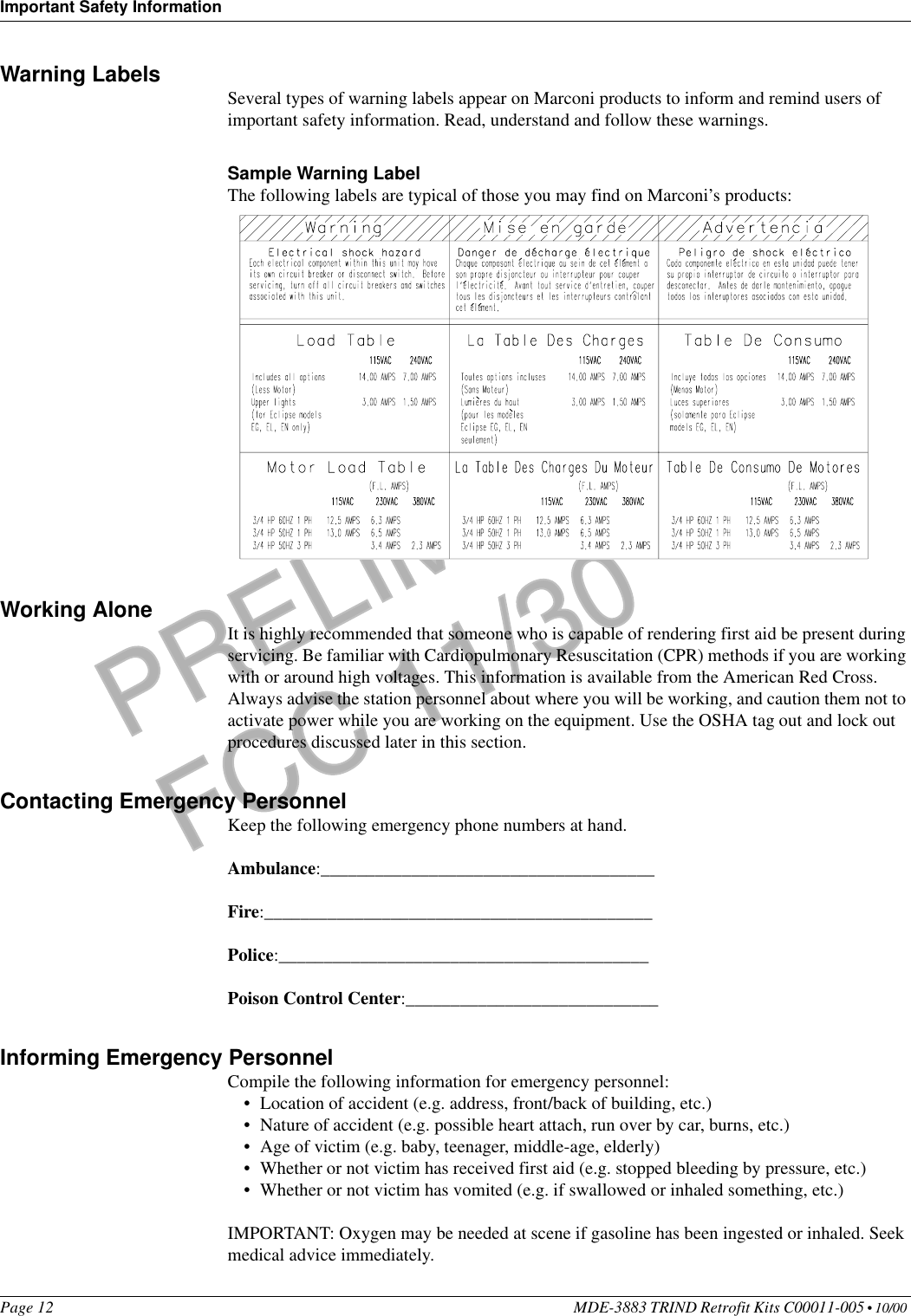 Important Safety InformationPage 12 MDE-3883 TRIND Retrofit Kits C00011-005 • 10/00 PRELIMINARYFCC 11/30Warning Labels Several types of warning labels appear on Marconi products to inform and remind users of important safety information. Read, understand and follow these warnings. Sample Warning LabelThe following labels are typical of those you may find on Marconi’s products: Working Alone It is highly recommended that someone who is capable of rendering first aid be present during servicing. Be familiar with Cardiopulmonary Resuscitation (CPR) methods if you are working with or around high voltages. This information is available from the American Red Cross. Always advise the station personnel about where you will be working, and caution them not to activate power while you are working on the equipment. Use the OSHA tag out and lock out procedures discussed later in this section.Contacting Emergency PersonnelKeep the following emergency phone numbers at hand. Ambulance:_____________________________________Fire:___________________________________________Police:_________________________________________Poison Control Center:____________________________Informing Emergency PersonnelCompile the following information for emergency personnel:•Location of accident (e.g. address, front/back of building, etc.)•Nature of accident (e.g. possible heart attach, run over by car, burns, etc.)•Age of victim (e.g. baby, teenager, middle-age, elderly)•Whether or not victim has received first aid (e.g. stopped bleeding by pressure, etc.)•Whether or not victim has vomited (e.g. if swallowed or inhaled something, etc.)IMPORTANT: Oxygen may be needed at scene if gasoline has been ingested or inhaled. Seek medical advice immediately.