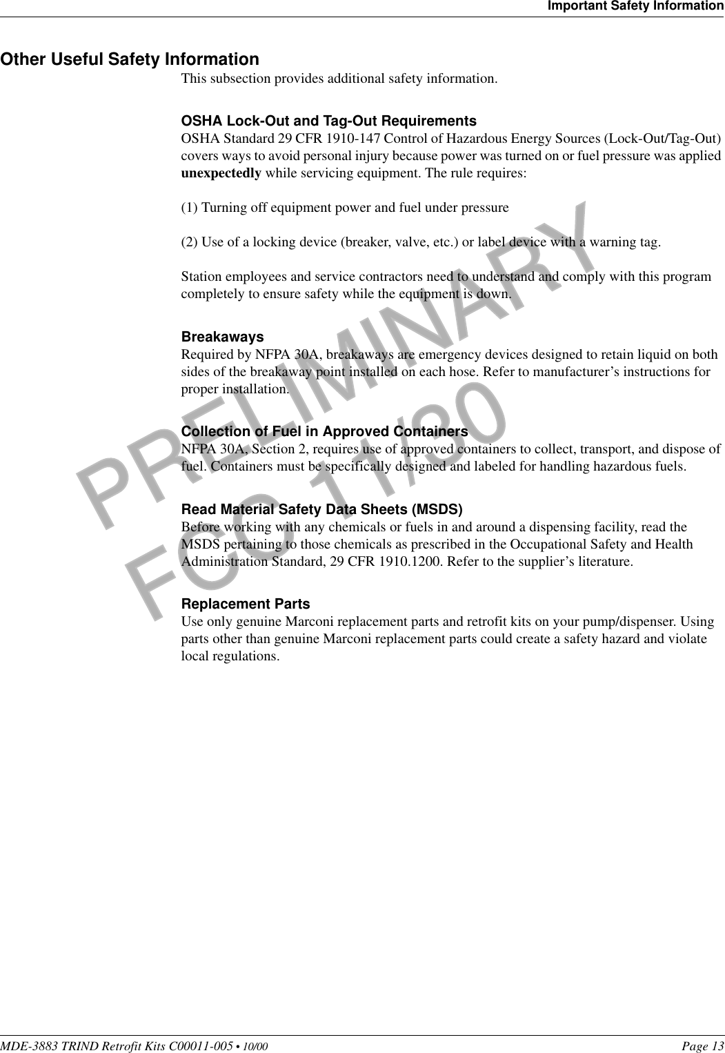 MDE-3883 TRIND Retrofit Kits C00011-005 • 10/00   Page 13Important Safety InformationPRELIMINARYFCC 11/30Other Useful Safety InformationThis subsection provides additional safety information.OSHA Lock-Out and Tag-Out RequirementsOSHA Standard 29 CFR 1910-147 Control of Hazardous Energy Sources (Lock-Out/Tag-Out) covers ways to avoid personal injury because power was turned on or fuel pressure was applied unexpectedly while servicing equipment. The rule requires: (1) Turning off equipment power and fuel under pressure(2) Use of a locking device (breaker, valve, etc.) or label device with a warning tag.Station employees and service contractors need to understand and comply with this program completely to ensure safety while the equipment is down.BreakawaysRequired by NFPA 30A, breakaways are emergency devices designed to retain liquid on both sides of the breakaway point installed on each hose. Refer to manufacturer’s instructions for proper installation.Collection of Fuel in Approved ContainersNFPA 30A, Section 2, requires use of approved containers to collect, transport, and dispose of fuel. Containers must be specifically designed and labeled for handling hazardous fuels.Read Material Safety Data Sheets (MSDS)Before working with any chemicals or fuels in and around a dispensing facility, read the MSDS pertaining to those chemicals as prescribed in the Occupational Safety and Health Administration Standard, 29 CFR 1910.1200. Refer to the supplier’s literature.Replacement PartsUse only genuine Marconi replacement parts and retrofit kits on your pump/dispenser. Using parts other than genuine Marconi replacement parts could create a safety hazard and violate local regulations.