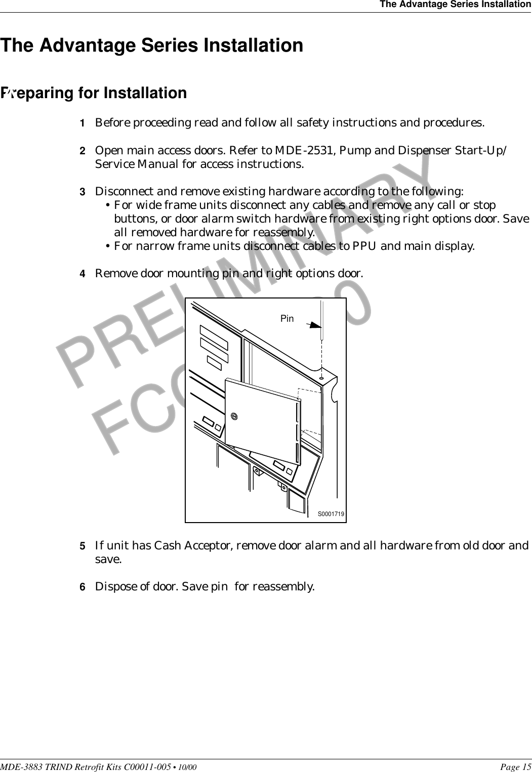 MDE-3883 TRIND Retrofit Kits C00011-005 • 10/00   Page 15The Advantage Series InstallationPRELIMINARYFCC 11/30The Advantage Series InstallationPreparing for Installation1Before proceeding read and follow all safety instructions and procedures.2Open main access doors. Refer to MDE-2531, Pump and Dispenser Start-Up/Service Manual for access instructions. 3Disconnect and remove existing hardware according to the following:•For wide frame units disconnect any cables and remove any call or stop buttons, or door alarm switch hardware from existing right options door. Save all removed hardware for reassembly.•For narrow frame units disconnect cables to PPU and main display.4Remove door mounting pin and right options door.5If unit has Cash Acceptor, remove door alarm and all hardware from old door and save.6Dispose of door. Save pin  for reassembly.S0001719Pin