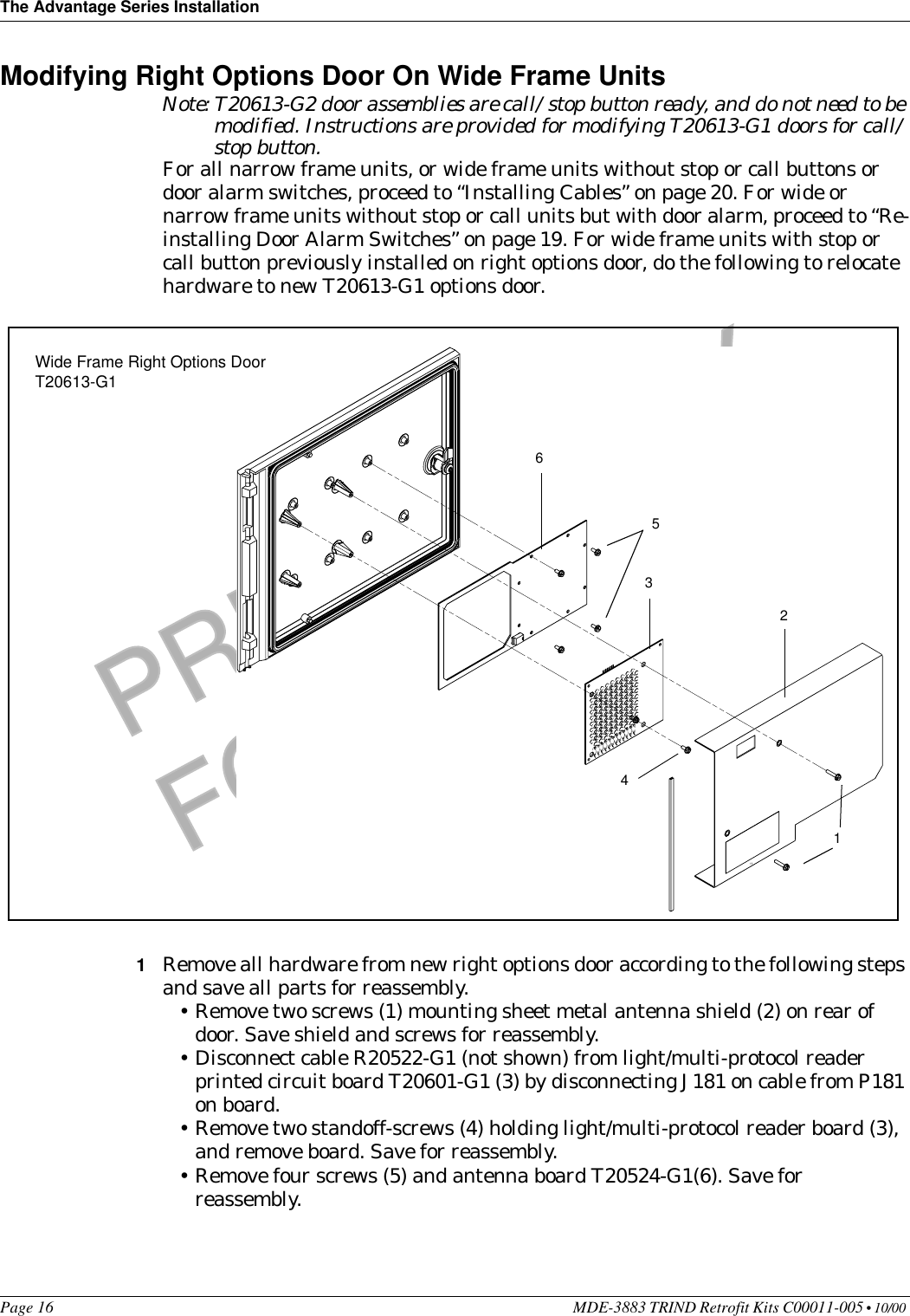 The Advantage Series InstallationPage 16 MDE-3883 TRIND Retrofit Kits C00011-005 • 10/00 PRELIMINARYFCC 11/30Modifying Right Options Door On Wide Frame UnitsNote: T20613-G2 door assemblies are call/stop button ready, and do not need to be modified. Instructions are provided for modifying T20613-G1 doors for call/stop button.For all narrow frame units, or wide frame units without stop or call buttons or door alarm switches, proceed to “Installing Cables” on page 20. For wide or narrow frame units without stop or call units but with door alarm, proceed to “Re-installing Door Alarm Switches” on page 19. For wide frame units with stop or call button previously installed on right options door, do the following to relocate hardware to new T20613-G1 options door.1Remove all hardware from new right options door according to the following steps and save all parts for reassembly.•Remove two screws (1) mounting sheet metal antenna shield (2) on rear of door. Save shield and screws for reassembly.•Disconnect cable R20522-G1 (not shown) from light/multi-protocol reader printed circuit board T20601-G1 (3) by disconnecting J181 on cable from P181 on board.•Remove two standoff-screws (4) holding light/multi-protocol reader board (3), and remove board. Save for reassembly.•Remove four screws (5) and antenna board T20524-G1(6). Save for reassembly.123456Wide Frame Right Options Door T20613-G1