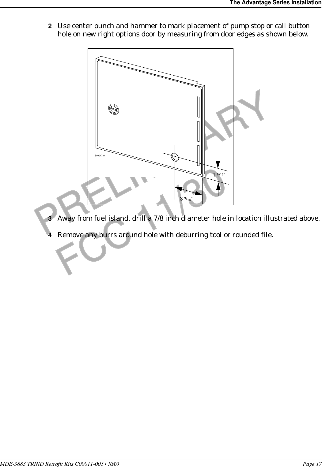 MDE-3883 TRIND Retrofit Kits C00011-005 • 10/00   Page 17The Advantage Series InstallationPRELIMINARYFCC 11/302Use center punch and hammer to mark placement of pump stop or call button hole on new right options door by measuring from door edges as shown below. 3Away from fuel island, drill a 7/8 inch diameter hole in location illustrated above. 4Remove any burrs around hole with deburring tool or rounded file.S00017341 9/16&quot;3 3/16&quot;