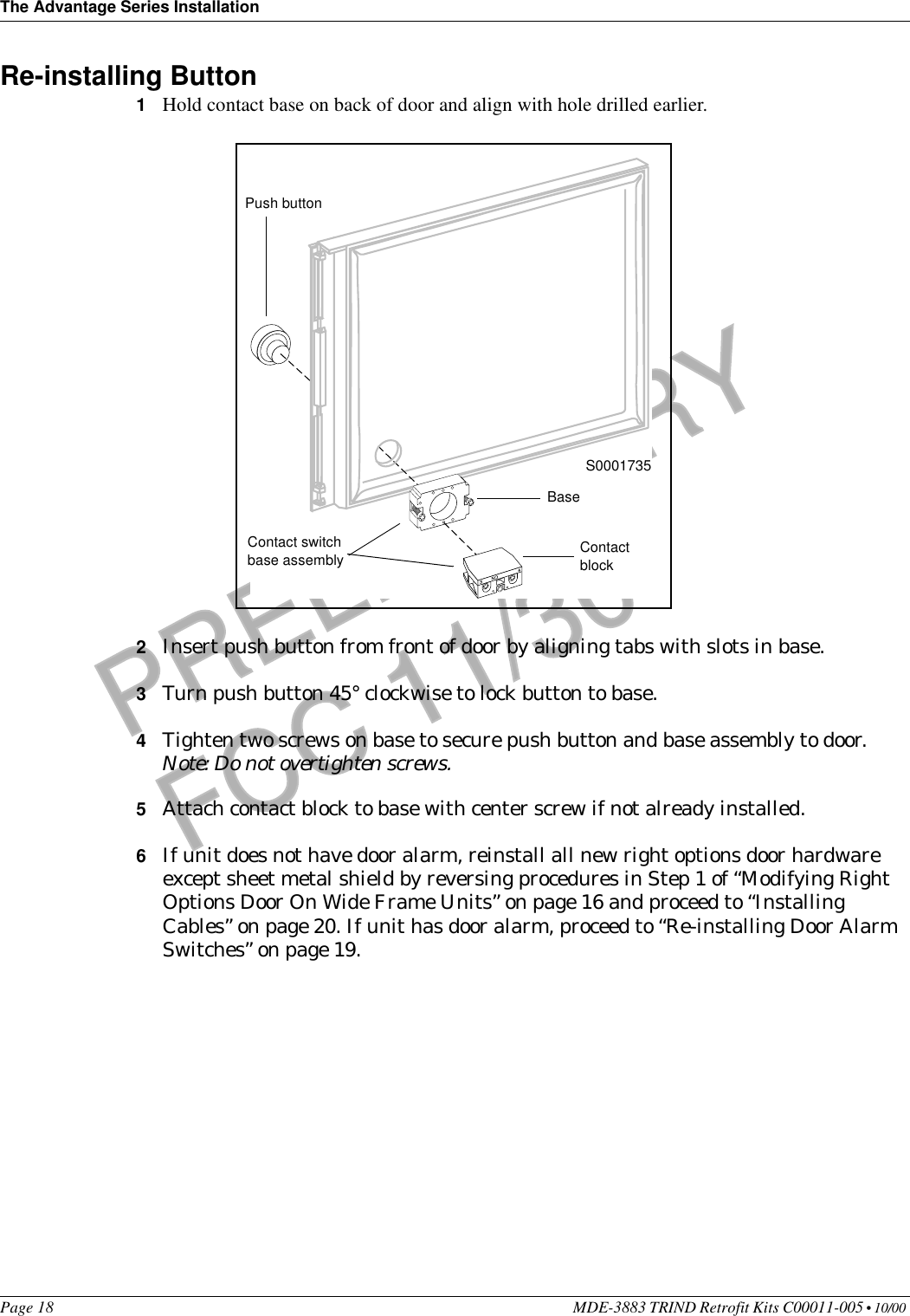 The Advantage Series InstallationPage 18 MDE-3883 TRIND Retrofit Kits C00011-005 • 10/00 PRELIMINARYFCC 11/30Re-installing Button 1Hold contact base on back of door and align with hole drilled earlier.2Insert push button from front of door by aligning tabs with slots in base.3Turn push button 45° clockwise to lock button to base. 4Tighten two screws on base to secure push button and base assembly to door.Note: Do not overtighten screws.5Attach contact block to base with center screw if not already installed.6If unit does not have door alarm, reinstall all new right options door hardware except sheet metal shield by reversing procedures in Step 1 of “Modifying Right Options Door On Wide Frame Units” on page 16 and proceed to “Installing Cables” on page 20. If unit has door alarm, proceed to “Re-installing Door Alarm Switches” on page 19.S0001735Push buttonContact switch base assemblyBaseContact block