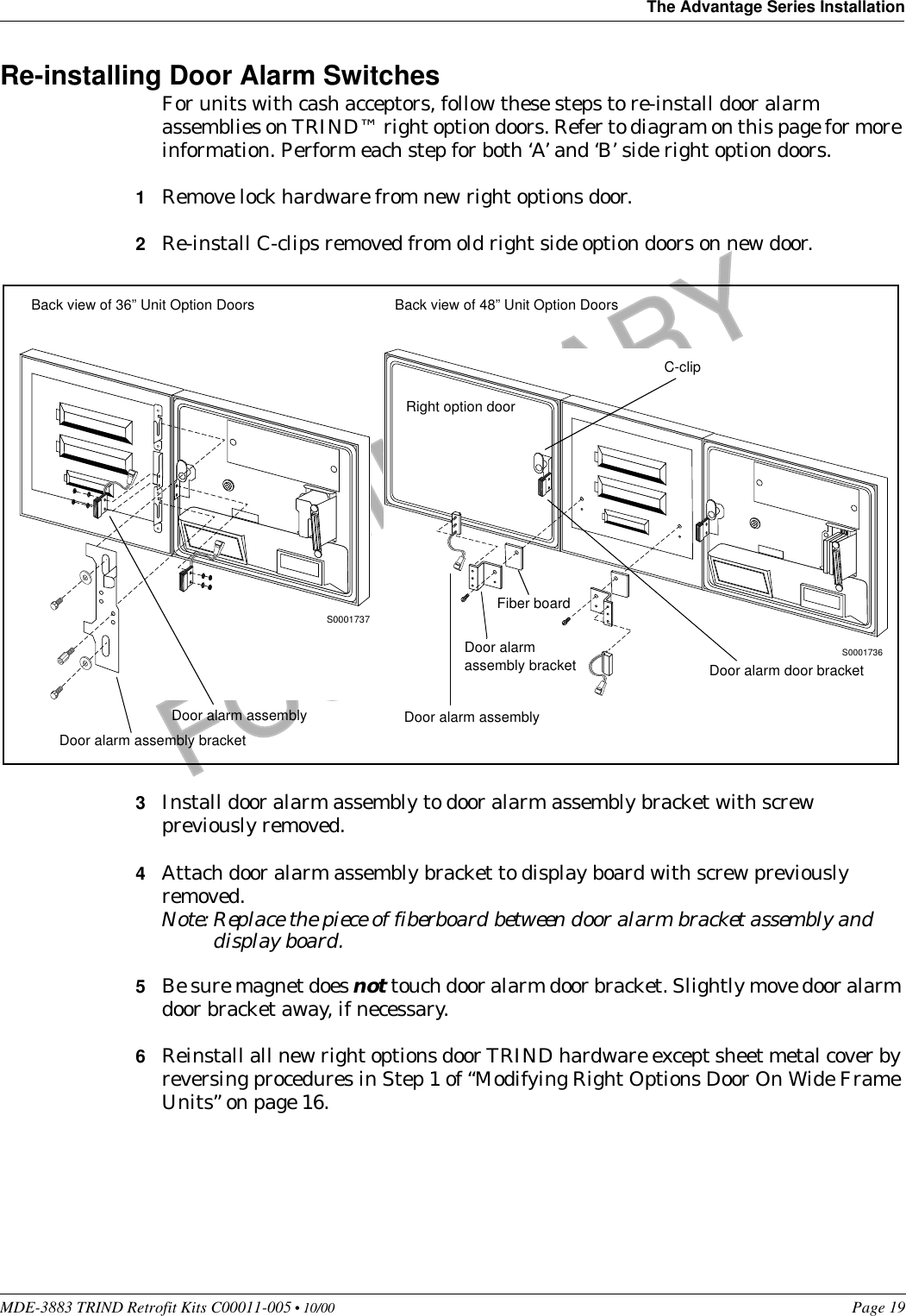 MDE-3883 TRIND Retrofit Kits C00011-005 • 10/00   Page 19The Advantage Series InstallationPRELIMINARYFCC 11/30Re-installing Door Alarm SwitchesFor units with cash acceptors, follow these steps to re-install door alarm assemblies on TRIND™ right option doors. Refer to diagram on this page for more information. Perform each step for both ‘A’ and ‘B’ side right option doors.1Remove lock hardware from new right options door.2Re-install C-clips removed from old right side option doors on new door.3Install door alarm assembly to door alarm assembly bracket with screw previously removed.4Attach door alarm assembly bracket to display board with screw previously removed.Note: Replace the piece of fiberboard between door alarm bracket assembly and display board.5Be sure magnet does not touch door alarm door bracket. Slightly move door alarm door bracket away, if necessary.6Reinstall all new right options door TRIND hardware except sheet metal cover by reversing procedures in Step 1 of “Modifying Right Options Door On Wide Frame Units” on page 16.S0001736S0001737Back view of 36” Unit Option Doors Back view of 48” Unit Option DoorsDoor alarm assembly bracketDoor alarm assemblyRight option doorC-clipDoor alarm door bracketFiber boardDoor alarm assembly bracketDoor alarm assembly