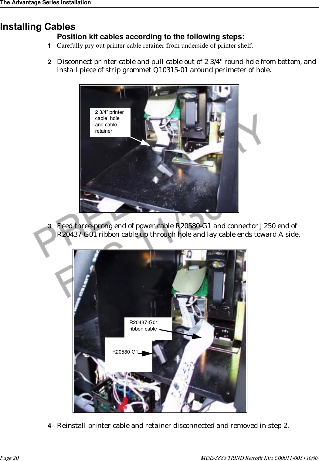 The Advantage Series InstallationPage 20 MDE-3883 TRIND Retrofit Kits C00011-005 • 10/00 PRELIMINARYFCC 11/30Installing CablesPosition kit cables according to the following steps:1Carefully pry out printer cable retainer from underside of printer shelf.2Disconnect printer cable and pull cable out of 2 3/4&quot; round hole from bottom, and install piece of strip grommet Q10315-01 around perimeter of hole.3Feed three-prong end of power cable R20580-G1 and connector J250 end of R20437-G01 ribbon cable up through hole and lay cable ends toward A side.4Reinstall printer cable and retainer disconnected and removed in step 2.2 3/4” printer cable  hole and cable retainerR20580-G1R20437-G01ribbon cable