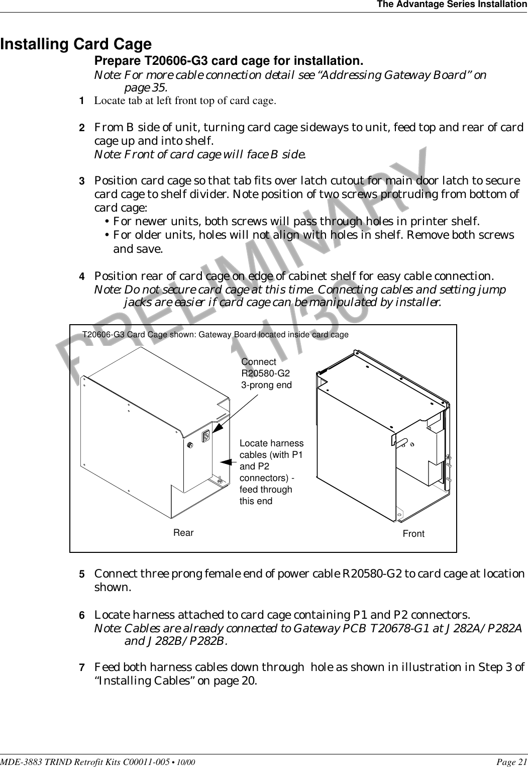 MDE-3883 TRIND Retrofit Kits C00011-005 • 10/00   Page 21The Advantage Series InstallationPRELIMINARYFCC 11/30Installing Card CagePrepare T20606-G3 card cage for installation.Note: For more cable connection detail see “Addressing Gateway Board” on page 35.1Locate tab at left front top of card cage.2From B side of unit, turning card cage sideways to unit, feed top and rear of card cage up and into shelf.Note: Front of card cage will face B side.3Position card cage so that tab fits over latch cutout for main door latch to secure card cage to shelf divider. Note position of two screws protruding from bottom of card cage:•For newer units, both screws will pass through holes in printer shelf.•For older units, holes will not align with holes in shelf. Remove both screws and save. 4Position rear of card cage on edge of cabinet shelf for easy cable connection.Note: Do not secure card cage at this time. Connecting cables and setting jump jacks are easier if card cage can be manipulated by installer.5Connect three prong female end of power cable R20580-G2 to card cage at location shown.6Locate harness attached to card cage containing P1 and P2 connectors.Note: Cables are already connected to Gateway PCB T20678-G1 at J282A/P282A and J282B/P282B.7Feed both harness cables down through  hole as shown in illustration in Step 3 of “Installing Cables” on page 20.RearConnect R20580-G2 3-prong endFrontLocate harness cables (with P1 and P2 connectors) - feed through this endT20606-G3 Card Cage shown: Gateway Board located inside card cage