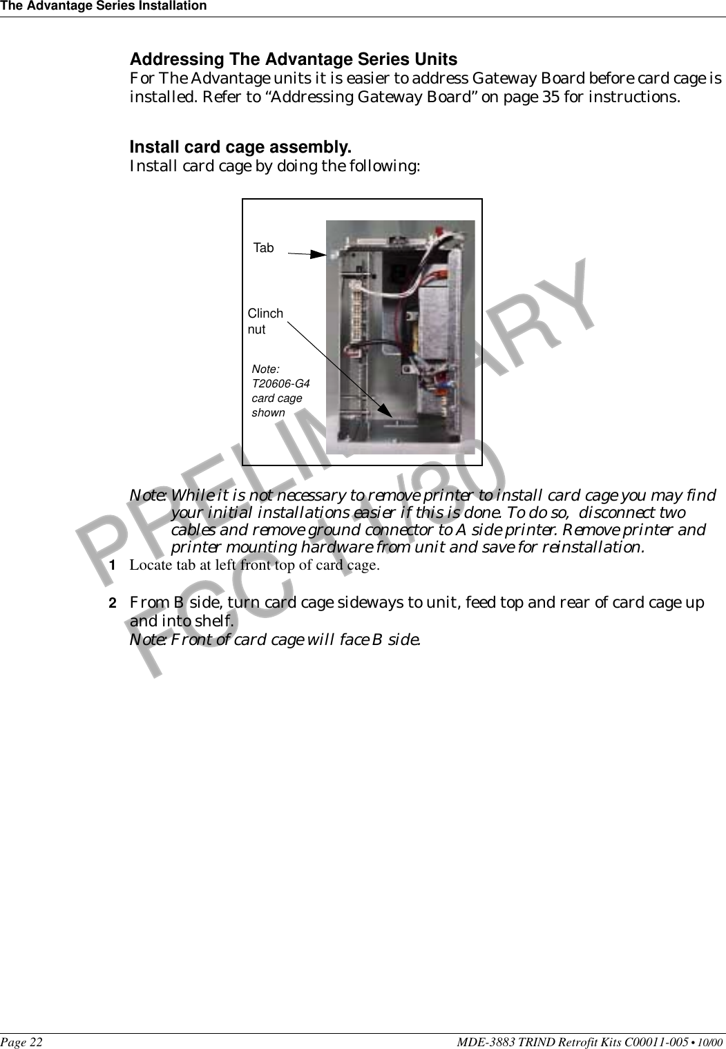 The Advantage Series InstallationPage 22 MDE-3883 TRIND Retrofit Kits C00011-005 • 10/00 PRELIMINARYFCC 11/30Addressing The Advantage Series Units For The Advantage units it is easier to address Gateway Board before card cage is installed. Refer to “Addressing Gateway Board” on page 35 for instructions.Install card cage assembly.Install card cage by doing the following:                                                                                                                                                                                                                                                                                                                                                                                                                                                                                                                                                                                                                                                                                                                                                                                                                                                                                                                                                           Note: While it is not necessary to remove printer to install card cage you may find your initial installations easier if this is done. To do so,  disconnect two cables and remove ground connector to A side printer. Remove printer and printer mounting hardware from unit and save for reinstallation.1Locate tab at left front top of card cage.2From B side, turn card cage sideways to unit, feed top and rear of card cage up and into shelf.Note: Front of card cage will face B side.TabClinch nutNote: T20606-G4 card cage shown