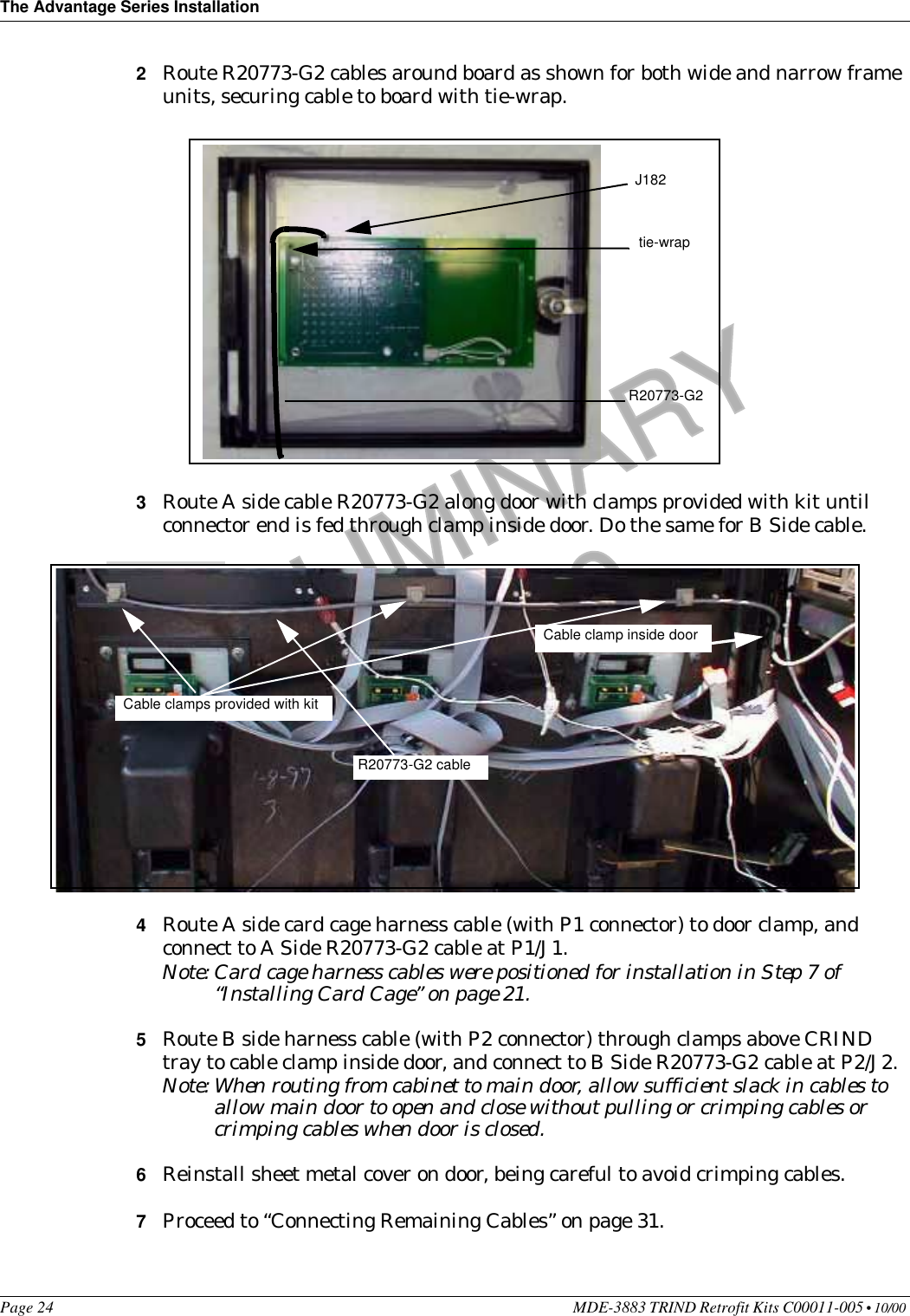 The Advantage Series InstallationPage 24 MDE-3883 TRIND Retrofit Kits C00011-005 • 10/00 PRELIMINARYFCC 11/302Route R20773-G2 cables around board as shown for both wide and narrow frame units, securing cable to board with tie-wrap.3Route A side cable R20773-G2 along door with clamps provided with kit until connector end is fed through clamp inside door. Do the same for B Side cable.4Route A side card cage harness cable (with P1 connector) to door clamp, and connect to A Side R20773-G2 cable at P1/J1.Note: Card cage harness cables were positioned for installation in Step 7 of “Installing Card Cage” on page 21.5Route B side harness cable (with P2 connector) through clamps above CRIND tray to cable clamp inside door, and connect to B Side R20773-G2 cable at P2/J2.Note: When routing from cabinet to main door, allow sufficient slack in cables to allow main door to open and close without pulling or crimping cables or crimping cables when door is closed.6Reinstall sheet metal cover on door, being careful to avoid crimping cables.7Proceed to “Connecting Remaining Cables” on page 31.tie-wrapR20773-G2J182Cable clamps provided with kitR20773-G2 cableCable clamp inside door