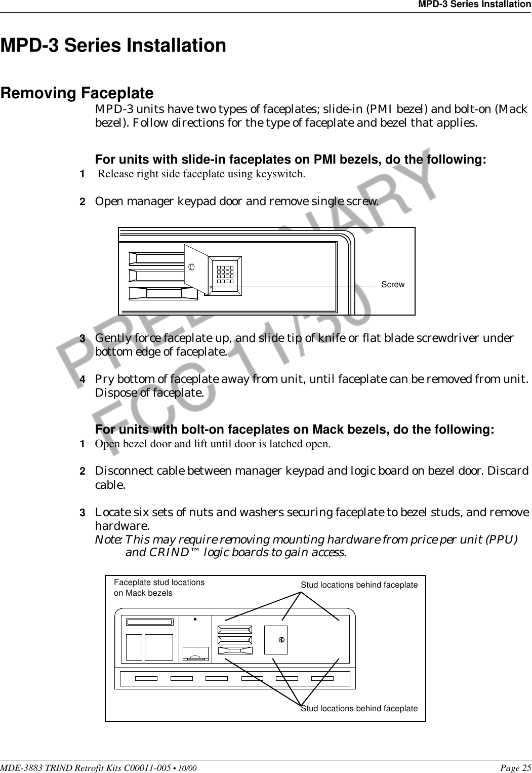 MDE-3883 TRIND Retrofit Kits C00011-005 • 10/00   Page 25MPD-3 Series InstallationPRELIMINARYFCC 11/30MPD-3 Series InstallationRemoving FaceplateMPD-3 units have two types of faceplates; slide-in (PMI bezel) and bolt-on (Mack bezel). Follow directions for the type of faceplate and bezel that applies.For units with slide-in faceplates on PMI bezels, do the following:1 Release right side faceplate using keyswitch.2Open manager keypad door and remove single screw.3Gently force faceplate up, and slide tip of knife or flat blade screwdriver under bottom edge of faceplate. 4Pry bottom of faceplate away from unit, until faceplate can be removed from unit. Dispose of faceplate.For units with bolt-on faceplates on Mack bezels, do the following:1Open bezel door and lift until door is latched open.2Disconnect cable between manager keypad and logic board on bezel door. Discard cable.3Locate six sets of nuts and washers securing faceplate to bezel studs, and remove hardware.Note: This may require removing mounting hardware from price per unit (PPU) and CRIND™ logic boards to gain access. ScrewStud locations behind faceplateStud locations behind faceplateFaceplate stud locations on Mack bezels 