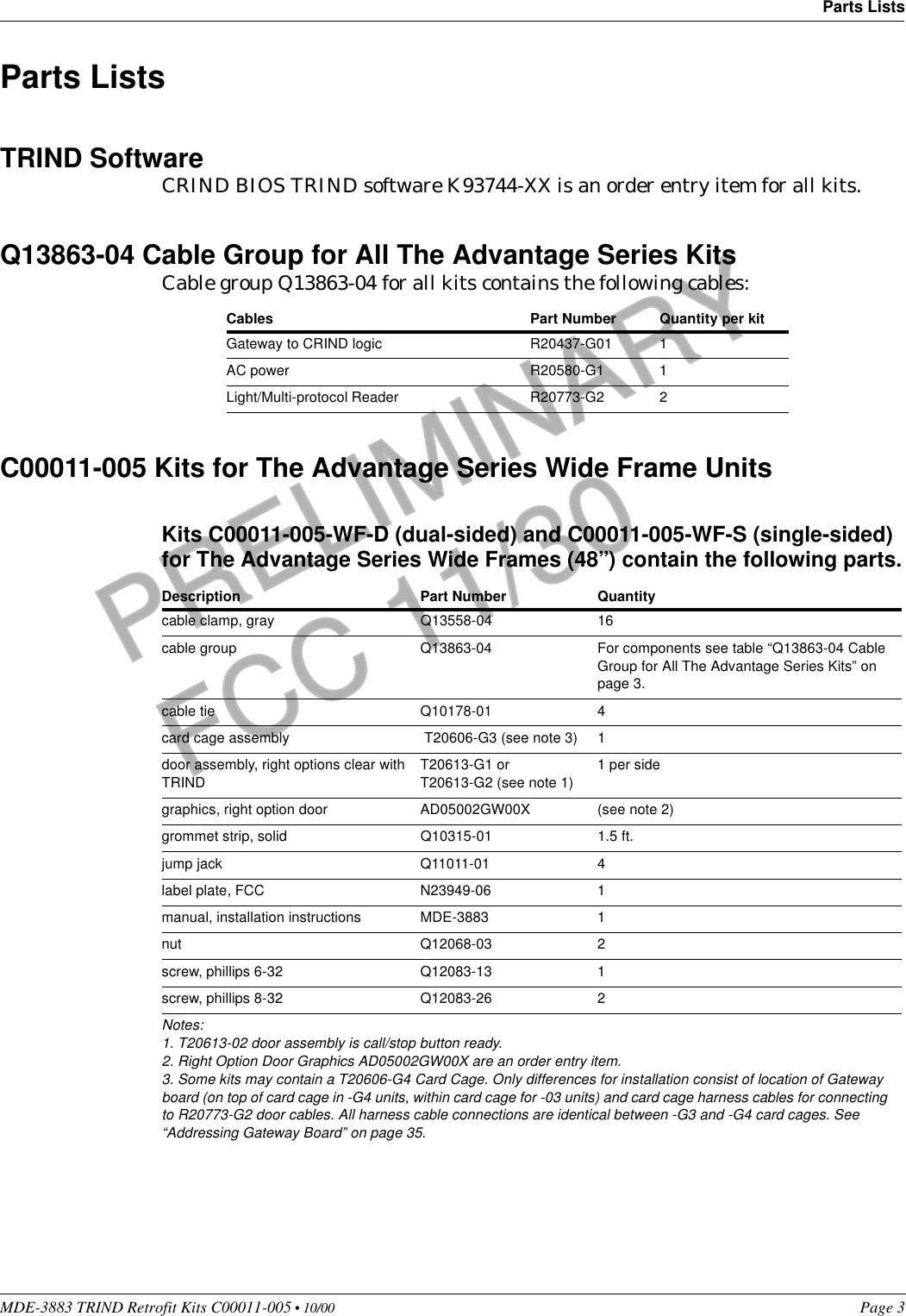 MDE-3883 TRIND Retrofit Kits C00011-005 • 10/00   Page 3Parts ListsPRELIMINARYFCC 11/30Parts ListsTRIND SoftwareCRIND BIOS TRIND software K93744-XX is an order entry item for all kits.Q13863-04 Cable Group for All The Advantage Series KitsCable group Q13863-04 for all kits contains the following cables:C00011-005 Kits for The Advantage Series Wide Frame UnitsKits C00011-005-WF-D (dual-sided) and C00011-005-WF-S (single-sided) for The Advantage Series Wide Frames (48’’) contain the following parts.Cables Part Number Quantity per kitGateway to CRIND logic R20437-G01 1AC power R20580-G1 1Light/Multi-protocol Reader R20773-G2 2Description Part Number Quantity cable clamp, gray Q13558-04 16cable group Q13863-04 For components see table “Q13863-04 Cable Group for All The Advantage Series Kits” on page 3.cable tie Q10178-01 4card cage assembly  T20606-G3 (see note 3) 1door assembly, right options clear with TRINDT20613-G1 orT20613-G2 (see note 1)1 per sidegraphics, right option door AD05002GW00X (see note 2)grommet strip, solid Q10315-01 1.5 ft.jump jack Q11011-01 4label plate, FCC N23949-06 1manual, installation instructions MDE-3883 1nut Q12068-03 2screw, phillips 6-32 Q12083-13 1screw, phillips 8-32 Q12083-26 2Notes:1. T20613-02 door assembly is call/stop button ready.2. Right Option Door Graphics AD05002GW00X are an order entry item.3. Some kits may contain a T20606-G4 Card Cage. Only differences for installation consist of location of Gateway board (on top of card cage in -G4 units, within card cage for -03 units) and card cage harness cables for connecting to R20773-G2 door cables. All harness cable connections are identical between -G3 and -G4 card cages. See “Addressing Gateway Board” on page 35. 