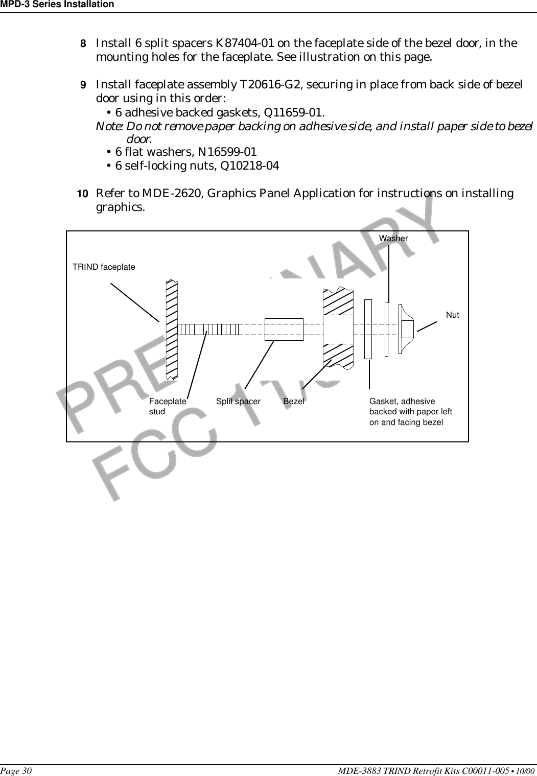 MPD-3 Series InstallationPage 30 MDE-3883 TRIND Retrofit Kits C00011-005 • 10/00 PRELIMINARYFCC 11/308Install 6 split spacers K87404-01 on the faceplate side of the bezel door, in the mounting holes for the faceplate. See illustration on this page.9Install faceplate assembly T20616-G2, securing in place from back side of bezel door using in this order:•6 adhesive backed gaskets, Q11659-01.Note: Do not remove paper backing on adhesive side, and install paper side to bezel door.•6 flat washers, N16599-01•6 self-locking nuts, Q10218-0410 Refer to MDE-2620, Graphics Panel Application for instructions on installing graphics. TRIND faceplateBezelFaceplate studSplit spacer Gasket, adhesive backed with paper left on and facing bezelWasherNut