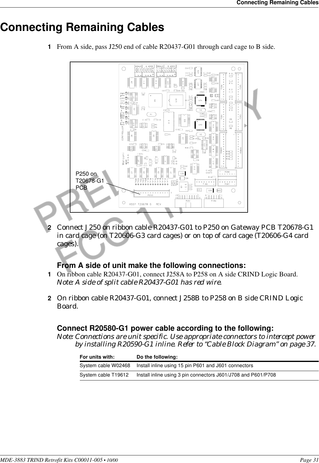 MDE-3883 TRIND Retrofit Kits C00011-005 • 10/00   Page 31Connecting Remaining CablesPRELIMINARYFCC 11/30Connecting Remaining Cables1From A side, pass J250 end of cable R20437-G01 through card cage to B side.2Connect J250 on ribbon cable R20437-G01 to P250 on Gateway PCB T20678-G1 in card cage (on T20606-G3 card cages) or on top of card cage (T20606-G4 card cages).From A side of unit make the following connections:1On ribbon cable R20437-G01, connect J258A to P258 on A side CRIND Logic Board.Note: A side of split cable R20437-G01 has red wire.2On ribbon cable R20437-G01, connect J258B to P258 on B side CRIND Logic Board.Connect R20580-G1 power cable according to the following:Note: Connections are unit specific. Use appropriate connectors to intercept power by installing R20590-G1 inline. Refer to “Cable Block Diagram” on page 37.For units with: Do the following:System cable W02468 Install inline using 15 pin P601 and J601 connectorsSystem cable T19612 Install inline using 3 pin connectors J601/J708 and P601/P708P250 on T20678-G1 PCB