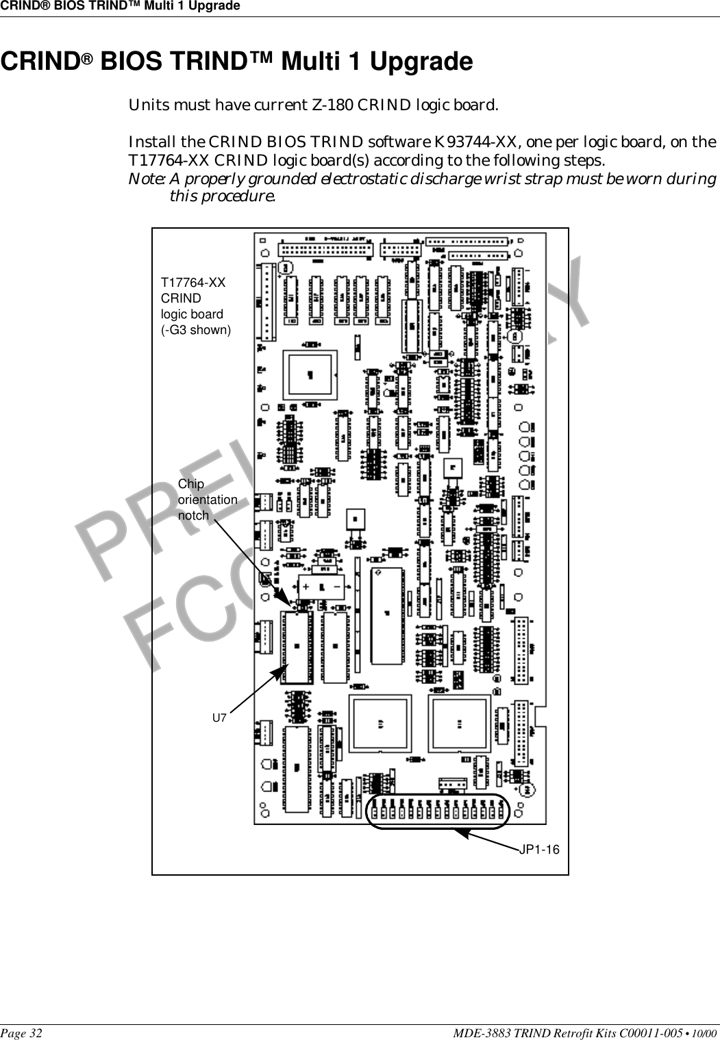 CRIND® BIOS TRIND™ Multi 1 UpgradePage 32 MDE-3883 TRIND Retrofit Kits C00011-005 • 10/00 PRELIMINARYFCC 11/30CRIND® BIOS TRIND™ Multi 1 UpgradeUnits must have current Z-180 CRIND logic board. Install the CRIND BIOS TRIND software K93744-XX, one per logic board, on the T17764-XX CRIND logic board(s) according to the following steps.Note: A properly grounded electrostatic discharge wrist strap must be worn during this procedure. U7 Chip orientation notchT17764-XX CRIND logic board (-G3 shown)JP1-16