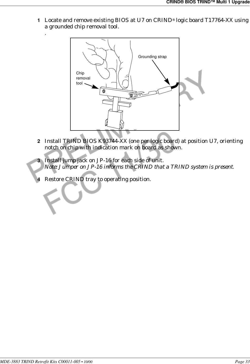 MDE-3883 TRIND Retrofit Kits C00011-005 • 10/00   Page 33CRIND® BIOS TRIND™ Multi 1 UpgradePRELIMINARYFCC 11/301Locate and remove existing BIOS at U7 on CRIND® logic board T17764-XX using a grounded chip removal tool..2Install TRIND BIOS K93744-XX (one per logic board) at position U7, orienting notch on chip with indication mark on board as shown.3Install jump jack on JP-16 for each side of unit.Note: Jumper on JP-16 informs the CRIND that a TRIND system is present.4Restore CRIND tray to operating position.Chip removal toolGrounding strap