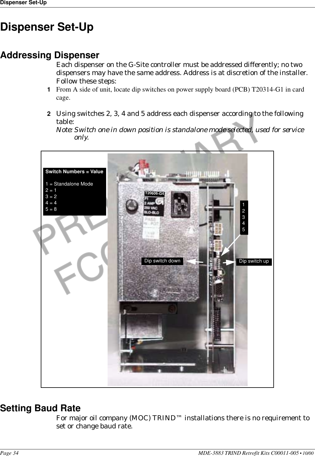 Dispenser Set-UpPage 34 MDE-3883 TRIND Retrofit Kits C00011-005 • 10/00 PRELIMINARYFCC 11/30Dispenser Set-UpAddressing DispenserEach dispenser on the G-Site controller must be addressed differently; no two dispensers may have the same address. Address is at discretion of the installer. Follow these steps:1From A side of unit, locate dip switches on power supply board (PCB) T20314-G1 in card cage.2Using switches 2, 3, 4 and 5 address each dispenser according to the following table:Note: Switch one in down position is standalone mode selected, used for service only.Setting Baud RateFor major oil company (MOC) TRIND™ installations there is no requirement to set or change baud rate.Switch Numbers = Value1 = Standalone Mode2 = 13 = 24 = 45 = 8 12345Dip switch down Dip switch upT20606-G4