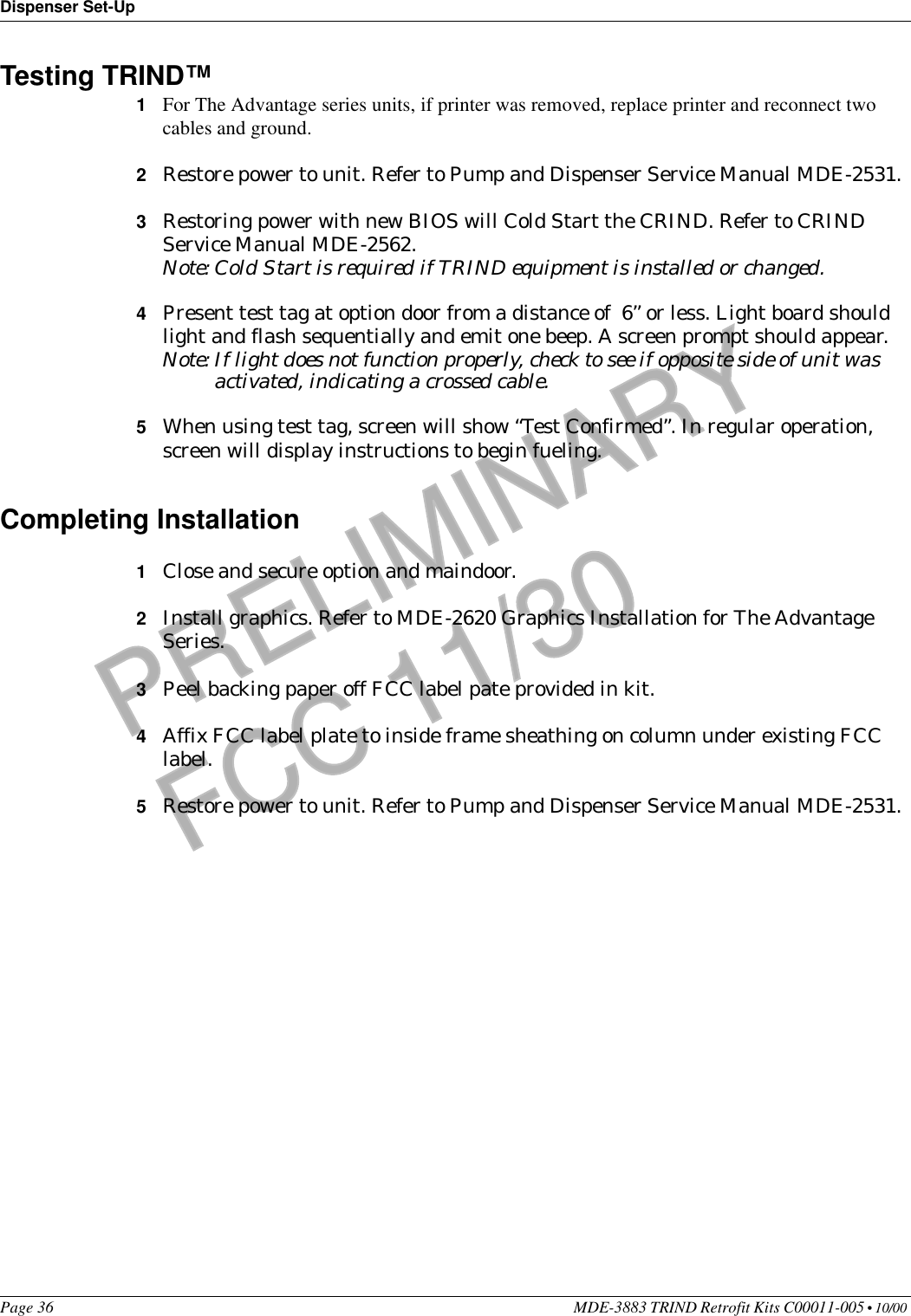 Dispenser Set-UpPage 36 MDE-3883 TRIND Retrofit Kits C00011-005 • 10/00 PRELIMINARYFCC 11/30Testing TRIND™ 1For The Advantage series units, if printer was removed, replace printer and reconnect two cables and ground.2Restore power to unit. Refer to Pump and Dispenser Service Manual MDE-2531.3Restoring power with new BIOS will Cold Start the CRIND. Refer to CRIND Service Manual MDE-2562.Note: Cold Start is required if TRIND equipment is installed or changed.4Present test tag at option door from a distance of  6’’ or less. Light board should light and flash sequentially and emit one beep. A screen prompt should appear.Note: If light does not function properly, check to see if opposite side of unit was activated, indicating a crossed cable.5When using test tag, screen will show “Test Confirmed”. In regular operation, screen will display instructions to begin fueling.Completing Installation1Close and secure option and maindoor.2Install graphics. Refer to MDE-2620 Graphics Installation for The Advantage Series.3Peel backing paper off FCC label pate provided in kit.4Affix FCC label plate to inside frame sheathing on column under existing FCC label.5Restore power to unit. Refer to Pump and Dispenser Service Manual MDE-2531.