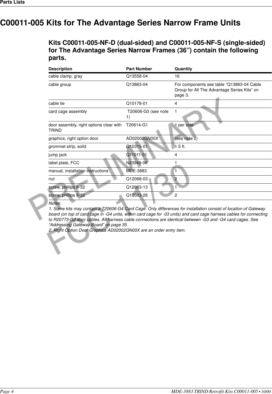 Parts ListsPage 4 MDE-3883 TRIND Retrofit Kits C00011-005 • 10/00 PRELIMINARYFCC 11/30C00011-005 Kits for The Advantage Series Narrow Frame UnitsKits C00011-005-NF-D (dual-sided) and C00011-005-NF-S (single-sided) for The Advantage Series Narrow Frames (36’’) contain the following parts.Description Part Number Quantity cable clamp, gray Q13558-04 16cable group Q13863-04 For components see table “Q13863-04 Cable Group for All The Advantage Series Kits” on page 3.cable tie Q10178-01 4card cage assembly  T20606-G3 (see note 1)1door assembly, right options clear with TRINDT20614-G1 1 per sidegraphics, right option door AD02002GN00X (see note 2)grommet strip, solid Q10315-01 1.5 ft.jump jack Q11011-01 4label plate, FCC N23949-06 1manual, installation instructions MDE-3883 1nut Q12068-03 2screw, phillips 6-32 Q12083-13 1screw, phillips 8-32 Q12083-26 2Notes:1. Some kits may contain a T20606-G4 Card Cage. Only differences for installation consist of location of Gateway board (on top of card cage in -G4 units, within card cage for -03 units) and card cage harness cables for connecting to R20773-G2 door cables. All harness cable connections are identical between -G3 and -G4 card cages. See “Addressing Gateway Board” on page 35.2. Right Option Door Graphics AD02002GN00X are an order entry item.