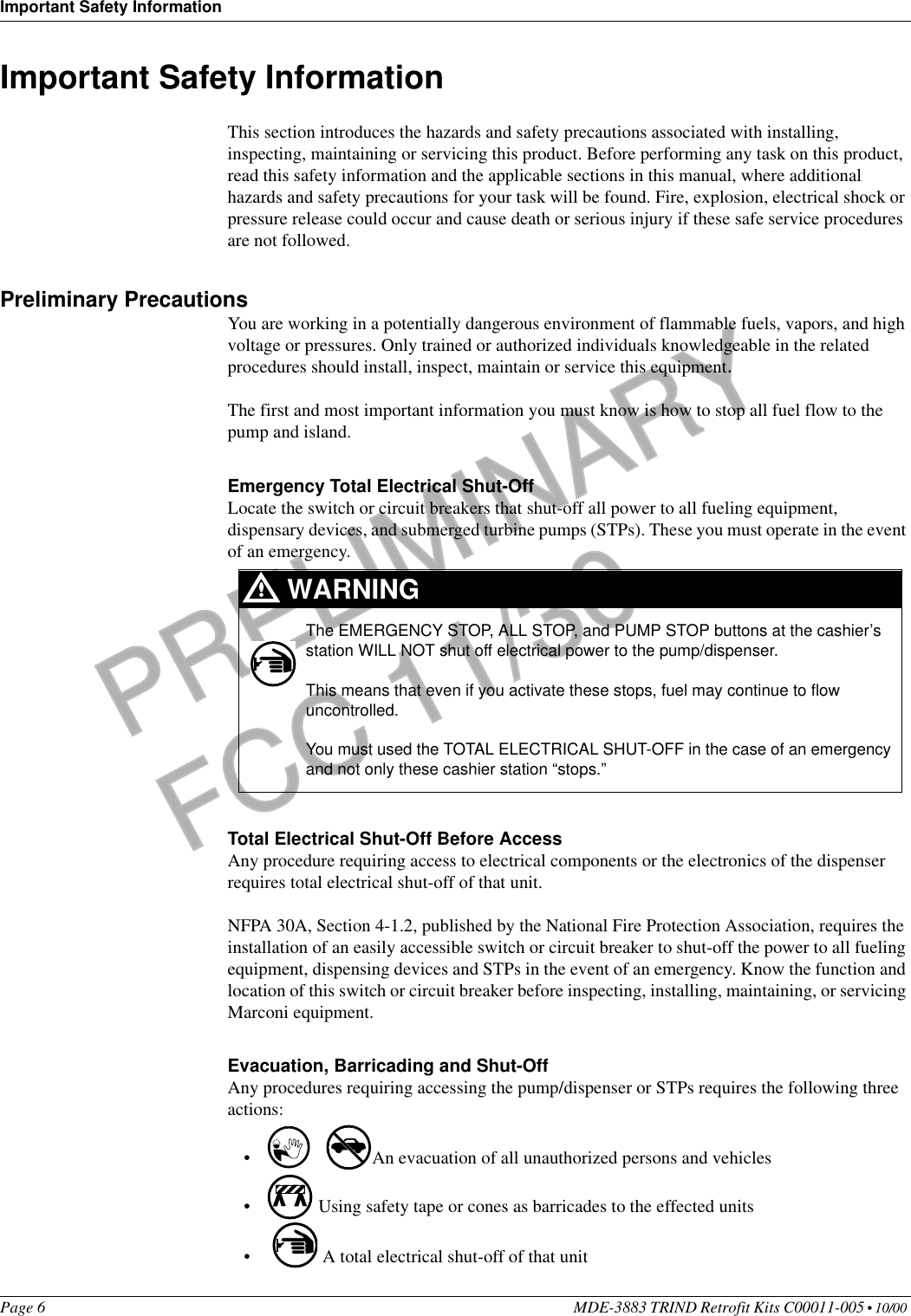 Important Safety InformationPage 6 MDE-3883 TRIND Retrofit Kits C00011-005 • 10/00 PRELIMINARYFCC 11/30Important Safety InformationThis section introduces the hazards and safety precautions associated with installing, inspecting, maintaining or servicing this product. Before performing any task on this product, read this safety information and the applicable sections in this manual, where additional hazards and safety precautions for your task will be found. Fire, explosion, electrical shock or pressure release could occur and cause death or serious injury if these safe service procedures are not followed. Preliminary PrecautionsYou are working in a potentially dangerous environment of flammable fuels, vapors, and high voltage or pressures. Only trained or authorized individuals knowledgeable in the related procedures should install, inspect, maintain or service this equipment.The first and most important information you must know is how to stop all fuel flow to the pump and island.Emergency Total Electrical Shut-OffLocate the switch or circuit breakers that shut-off all power to all fueling equipment, dispensary devices, and submerged turbine pumps (STPs). These you must operate in the event of an emergency.Total Electrical Shut-Off Before AccessAny procedure requiring access to electrical components or the electronics of the dispenser requires total electrical shut-off of that unit. NFPA 30A, Section 4-1.2, published by the National Fire Protection Association, requires the installation of an easily accessible switch or circuit breaker to shut-off the power to all fueling equipment, dispensing devices and STPs in the event of an emergency. Know the function and location of this switch or circuit breaker before inspecting, installing, maintaining, or servicing Marconi equipment.Evacuation, Barricading and Shut-OffAny procedures requiring accessing the pump/dispenser or STPs requires the following three actions:• An evacuation of all unauthorized persons and vehicles • Using safety tape or cones as barricades to the effected units• A total electrical shut-off of that unitThe EMERGENCY STOP, ALL STOP, and PUMP STOP buttons at the cashier’s station WILL NOT shut off electrical power to the pump/dispenser. This means that even if you activate these stops, fuel may continue to flow uncontrolled. You must used the TOTAL ELECTRICAL SHUT-OFF in the case of an emergency and not only these cashier station “stops.”WARNING