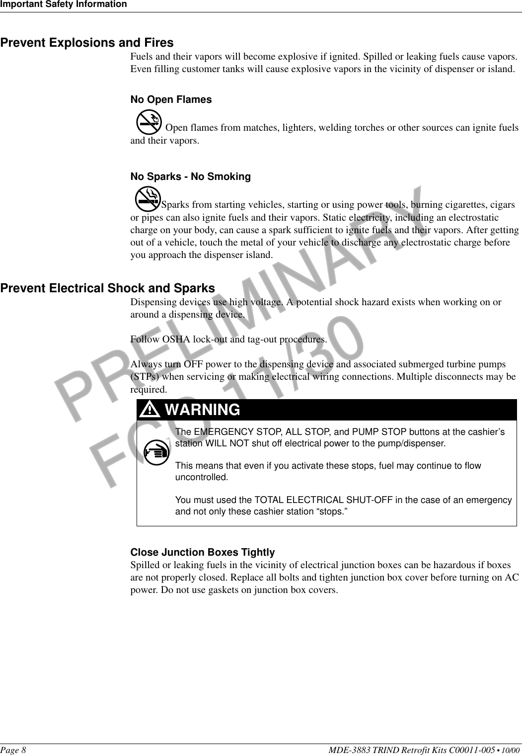 Important Safety InformationPage 8 MDE-3883 TRIND Retrofit Kits C00011-005 • 10/00 PRELIMINARYFCC 11/30Prevent Explosions and FiresFuels and their vapors will become explosive if ignited. Spilled or leaking fuels cause vapors. Even filling customer tanks will cause explosive vapors in the vicinity of dispenser or island.No Open Flames Open flames from matches, lighters, welding torches or other sources can ignite fuels and their vapors.No Sparks - No SmokingSparks from starting vehicles, starting or using power tools, burning cigarettes, cigars or pipes can also ignite fuels and their vapors. Static electricity, including an electrostatic charge on your body, can cause a spark sufficient to ignite fuels and their vapors. After getting out of a vehicle, touch the metal of your vehicle to discharge any electrostatic charge before you approach the dispenser island.Prevent Electrical Shock and SparksDispensing devices use high voltage. A potential shock hazard exists when working on or around a dispensing device. Follow OSHA lock-out and tag-out procedures.Always turn OFF power to the dispensing device and associated submerged turbine pumps (STPs) when servicing or making electrical wiring connections. Multiple disconnects may be required. Close Junction Boxes TightlySpilled or leaking fuels in the vicinity of electrical junction boxes can be hazardous if boxes are not properly closed. Replace all bolts and tighten junction box cover before turning on AC power. Do not use gaskets on junction box covers. The EMERGENCY STOP, ALL STOP, and PUMP STOP buttons at the cashier’s station WILL NOT shut off electrical power to the pump/dispenser. This means that even if you activate these stops, fuel may continue to flow uncontrolled.You must used the TOTAL ELECTRICAL SHUT-OFF in the case of an emergency and not only these cashier station “stops.”WARNING