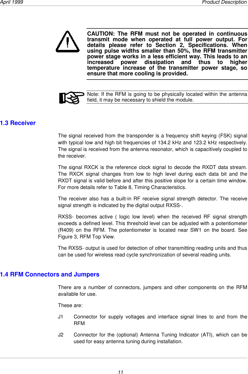 April 1999             Product Description11CAUTION: The RFM must not be operated in continuoustransmit mode when operated at full power output. Fordetails please refer to Section 2, Specifications. Whenusing pulse widths smaller than 50%, the RFM transmitterpower stage works in a less efficient way. This leads to anincreased power dissipation and thus to highertemperature increase of the transmitter power stage, soensure that more cooling is provided.Note: If the RFM is going to be physically located within the antennafield, it may be necessary to shield the module.1.3 ReceiverThe signal received from the transponder is a frequency shift keying (FSK) signalwith typical low and high bit frequencies of 134.2 kHz and 123.2 kHz respectively.The signal is received from the antenna resonator, which is capacitively coupled tothe receiver.The signal RXCK is the reference clock signal to decode the RXDT data stream.The RXCK signal changes from low to high level during each data bit and theRXDT signal is valid before and after this positive slope for a certain time window.For more details refer to Table 8, Timing Characteristics.The receiver also has a built-in RF receive signal strength detector. The receivesignal strength is indicated by the digital output RXSS-.RXSS- becomes active ( logic low level) when the received RF signal strengthexceeds a defined level. This threshold level can be adjusted with a potentiometer(R409) on the RFM. The potentiometer is located near SW1 on the board. SeeFigure 3, RFM Top View.The RXSS- output is used for detection of other transmitting reading units and thuscan be used for wireless read cycle synchronization of several reading units.1.4 RFM Connectors and JumpersThere are a number of connectors, jumpers and other components on the RFMavailable for use.These are:J1  Connector for supply voltages and interface signal lines to and from theRFMJ2  Connector for the (optional) Antenna Tuning Indicator (ATI), which can beused for easy antenna tuning during installation.