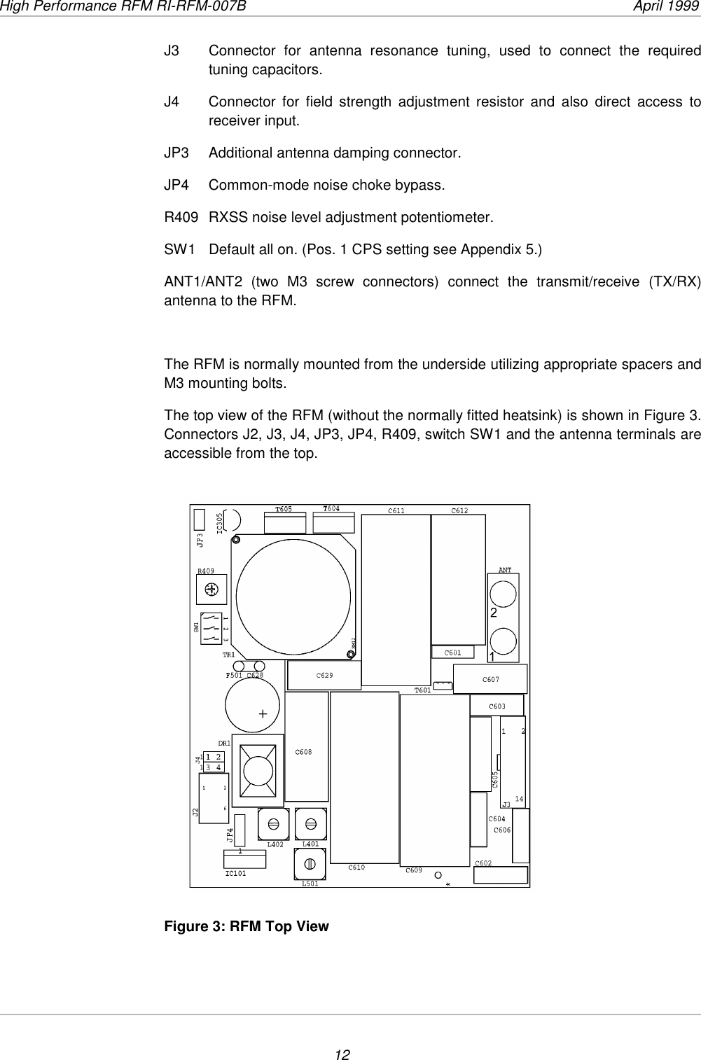 High Performance RFM RI-RFM-007B  April 199912J3  Connector for antenna resonance tuning, used to connect the requiredtuning capacitors.J4 Connector for field strength adjustment resistor and also direct access toreceiver input.JP3 Additional antenna damping connector.JP4 Common-mode noise choke bypass.R409 RXSS noise level adjustment potentiometer.SW1 Default all on. (Pos. 1 CPS setting see Appendix 5.)ANT1/ANT2 (two M3 screw connectors) connect the transmit/receive (TX/RX)antenna to the RFM.The RFM is normally mounted from the underside utilizing appropriate spacers andM3 mounting bolts.The top view of the RFM (without the normally fitted heatsink) is shown in Figure 3.Connectors J2, J3, J4, JP3, JP4, R409, switch SW1 and the antenna terminals areaccessible from the top.Figure 3: RFM Top View