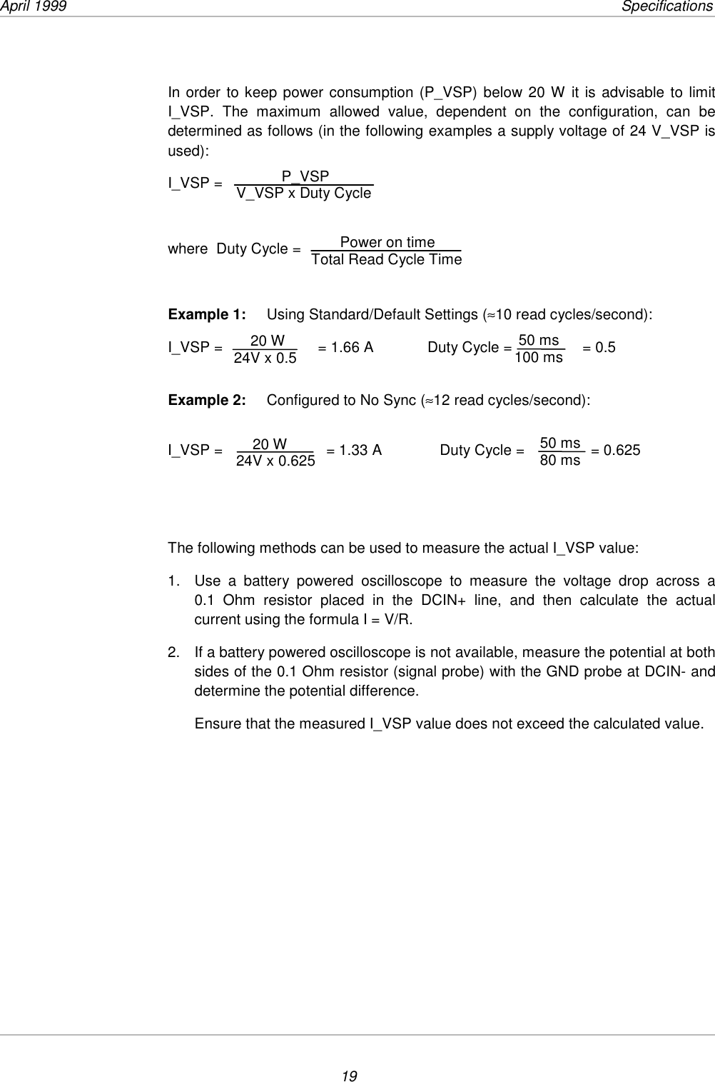 April 1999         Specifications19In order to keep power consumption (P_VSP) below 20 W it is advisable to limitI_VSP. The maximum allowed value, dependent on the configuration, can bedetermined as follows (in the following examples a supply voltage of 24 V_VSP isused):I_VSP =where  Duty Cycle =Example 1: Using Standard/Default Settings (≈10 read cycles/second):I_VSP =                       = 1.66 A             Duty Cycle =                 = 0.5Example 2: Configured to No Sync (≈12 read cycles/second):I_VSP =                         = 1.33 A              Duty Cycle =                = 0.625The following methods can be used to measure the actual I_VSP value:1.  Use a battery powered oscilloscope to measure the voltage drop across a0.1 Ohm resistor placed in the DCIN+ line, and then calculate the actualcurrent using the formula I = V/R.2.  If a battery powered oscilloscope is not available, measure the potential at bothsides of the 0.1 Ohm resistor (signal probe) with the GND probe at DCIN- anddetermine the potential difference.Ensure that the measured I_VSP value does not exceed the calculated value.    20 W24V x 0.5  50 ms100 ms    20 W24V x 0.625  50 ms 80 ms           P_VSPV_VSP x Duty Cycle       Power on timeTotal Read Cycle Time