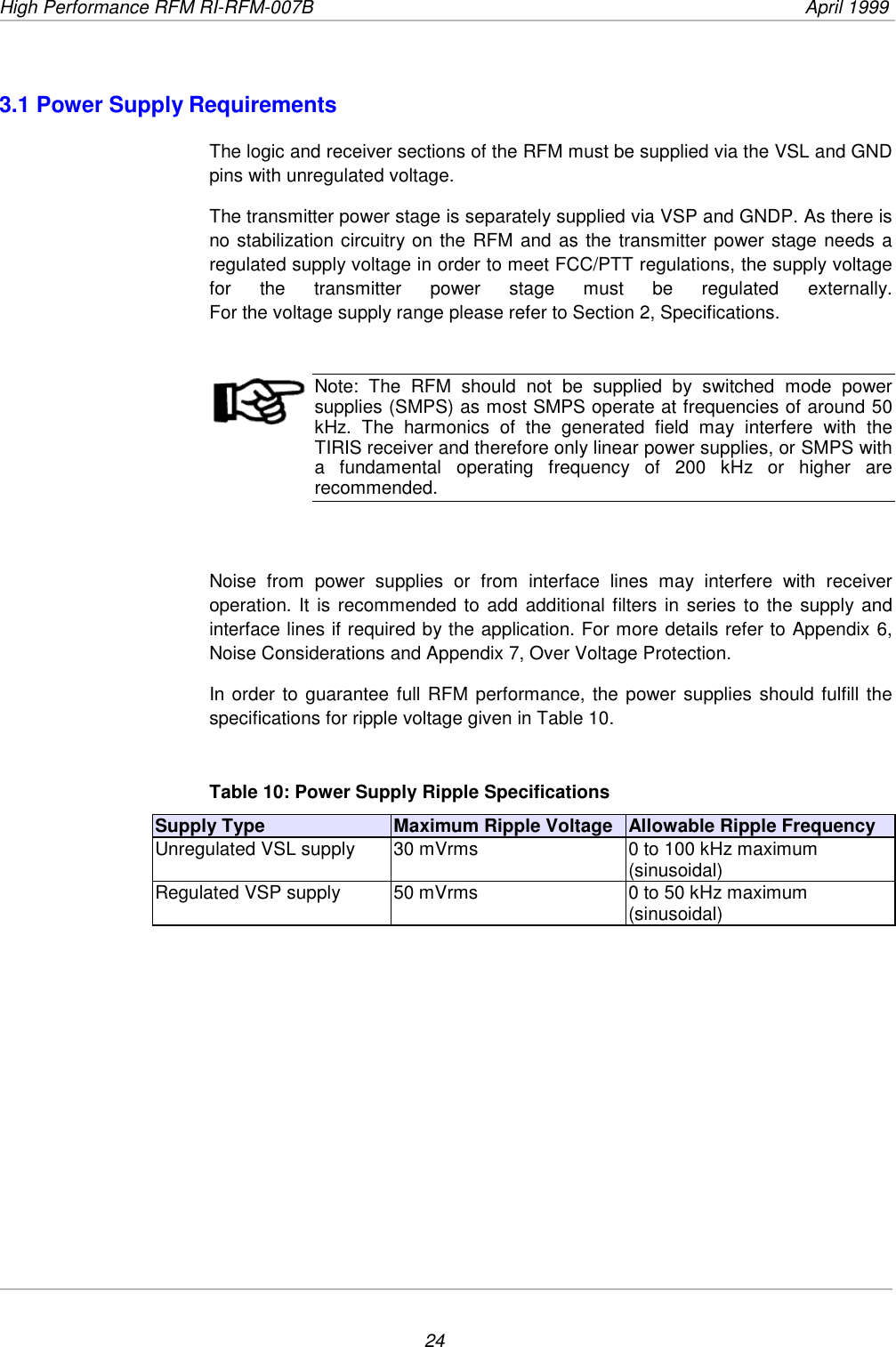 High Performance RFM RI-RFM-007B  April 1999243.1 Power Supply RequirementsThe logic and receiver sections of the RFM must be supplied via the VSL and GNDpins with unregulated voltage.The transmitter power stage is separately supplied via VSP and GNDP. As there isno stabilization circuitry on the RFM and as the transmitter power stage needs aregulated supply voltage in order to meet FCC/PTT regulations, the supply voltagefor the transmitter power stage must be regulated externally.For the voltage supply range please refer to Section 2, Specifications.Note: The RFM should not be supplied by switched mode powersupplies (SMPS) as most SMPS operate at frequencies of around 50kHz. The harmonics of the generated field may interfere with theTIRIS receiver and therefore only linear power supplies, or SMPS witha fundamental operating frequency of 200 kHz or higher arerecommended.Noise from power supplies or from interface lines may interfere with receiveroperation. It is recommended to add additional filters in series to the supply andinterface lines if required by the application. For more details refer to Appendix 6,Noise Considerations and Appendix 7, Over Voltage Protection.In order to guarantee full RFM performance, the power supplies should fulfill thespecifications for ripple voltage given in Table 10.Table 10: Power Supply Ripple SpecificationsSupply Type Maximum Ripple Voltage Allowable Ripple FrequencyUnregulated VSL supply 30 mVrms 0 to 100 kHz maximum(sinusoidal)Regulated VSP supply 50 mVrms 0 to 50 kHz maximum(sinusoidal)