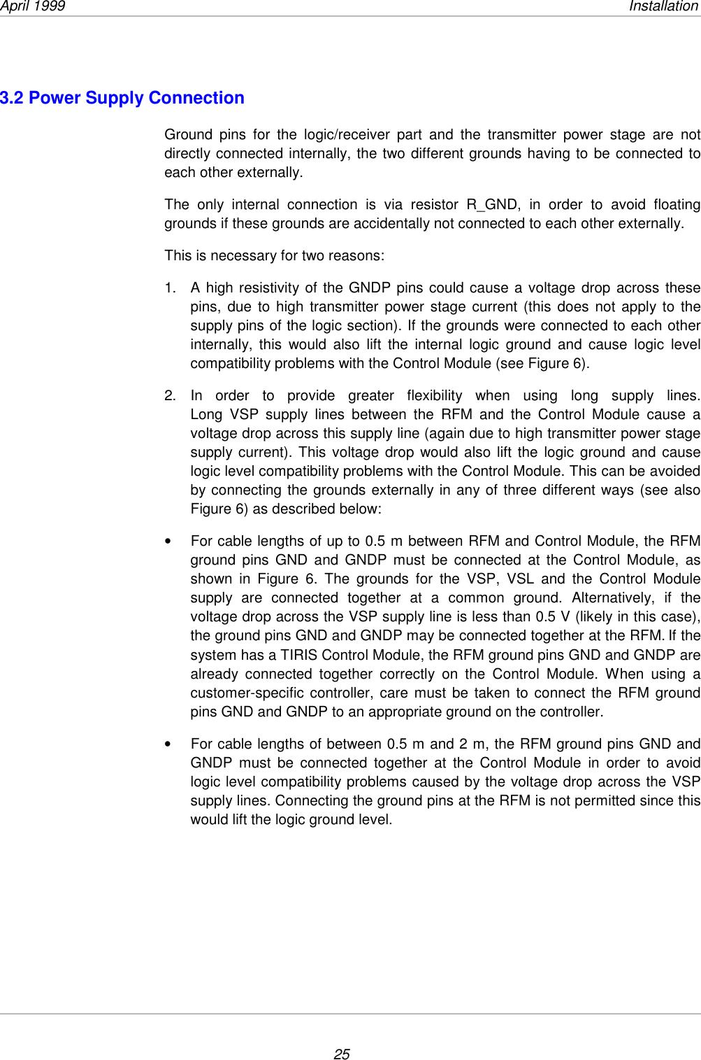 April 1999              Installation253.2 Power Supply ConnectionGround pins for the logic/receiver part and the transmitter power stage are notdirectly connected internally, the two different grounds having to be connected toeach other externally.The only internal connection is via resistor R_GND, in order to avoid floatinggrounds if these grounds are accidentally not connected to each other externally.This is necessary for two reasons:1.  A high resistivity of the GNDP pins could cause a voltage drop across thesepins, due to high transmitter power stage current (this does not apply to thesupply pins of the logic section). If the grounds were connected to each otherinternally, this would also lift the internal logic ground and cause logic levelcompatibility problems with the Control Module (see Figure 6).2. In order to provide greater flexibility when using long supply lines.Long VSP supply lines between the RFM and the Control Module cause avoltage drop across this supply line (again due to high transmitter power stagesupply current). This voltage drop would also lift the logic ground and causelogic level compatibility problems with the Control Module. This can be avoidedby connecting the grounds externally in any of three different ways (see alsoFigure 6) as described below:•  For cable lengths of up to 0.5 m between RFM and Control Module, the RFMground pins GND and GNDP must be connected at the Control Module, asshown in Figure 6. The grounds for the VSP, VSL and the Control Modulesupply are connected together at a common ground. Alternatively, if thevoltage drop across the VSP supply line is less than 0.5 V (likely in this case),the ground pins GND and GNDP may be connected together at the RFM. If thesystem has a TIRIS Control Module, the RFM ground pins GND and GNDP arealready connected together correctly on the Control Module. When using acustomer-specific controller, care must be taken to connect the RFM groundpins GND and GNDP to an appropriate ground on the controller.•  For cable lengths of between 0.5 m and 2 m, the RFM ground pins GND andGNDP must be connected together at the Control Module in order to avoidlogic level compatibility problems caused by the voltage drop across the VSPsupply lines. Connecting the ground pins at the RFM is not permitted since thiswould lift the logic ground level.