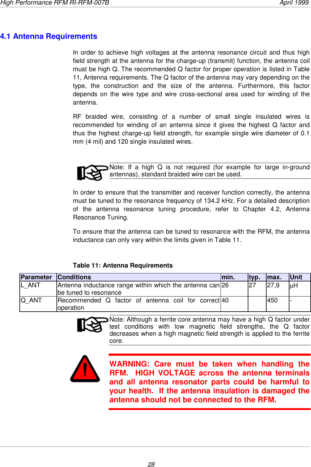 High Performance RFM RI-RFM-007B  April 1999284.1 Antenna RequirementsIn order to achieve high voltages at the antenna resonance circuit and thus highfield strength at the antenna for the charge-up (transmit) function, the antenna coilmust be high Q. The recommended Q factor for proper operation is listed in Table11, Antenna requirements. The Q factor of the antenna may vary depending on thetype, the construction and the size of the antenna. Furthermore, this factordepends on the wire type and wire cross-sectional area used for winding of theantenna.RF braided wire, consisting of a number of small single insulated wires isrecommended for winding of an antenna since it gives the highest Q factor andthus the highest charge-up field strength, for example single wire diameter of 0.1mm (4 mil) and 120 single insulated wires.Note: If a high Q is not required (for example for large in-groundantennas), standard braided wire can be used.In order to ensure that the transmitter and receiver function correctly, the antennamust be tuned to the resonance frequency of 134.2 kHz. For a detailed descriptionof the antenna resonance tuning procedure, refer to Chapter 4.2, AntennaResonance Tuning.To ensure that the antenna can be tuned to resonance with the RFM, the antennainductance can only vary within the limits given in Table 11.Table 11: Antenna RequirementsParameter Conditions min. typ. max. UnitL_ANT Antenna inductance range within which the antenna canbe tuned to resonance 26 27 27,9 µHQ_ANT Recommended Q factor of antenna coil for correctoperation 40 450 -Note: Although a ferrite core antenna may have a high Q factor undertest conditions with low magnetic field strengths, the Q factordecreases when a high magnetic field strength is applied to the ferritecore.WARNING: Care must be taken when handling theRFM.  HIGH VOLTAGE across the antenna terminalsand all antenna resonator parts could be harmful toyour health.  If the antenna insulation is damaged theantenna should not be connected to the RFM.