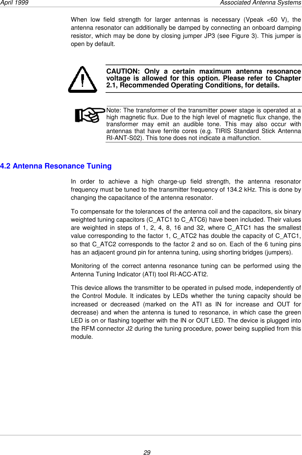 April 1999           Associated Antenna Systems29When low field strength for larger antennas is necessary (Vpeak &lt;60 V), theantenna resonator can additionally be damped by connecting an onboard dampingresistor, which may be done by closing jumper JP3 (see Figure 3). This jumper isopen by default.CAUTION: Only a certain maximum antenna resonancevoltage is allowed for this option. Please refer to Chapter2.1, Recommended Operating Conditions, for details.Note: The transformer of the transmitter power stage is operated at ahigh magnetic flux. Due to the high level of magnetic flux change, thetransformer may emit an audible tone. This may also occur withantennas that have ferrite cores (e.g. TIRIS Standard Stick AntennaRI-ANT-S02). This tone does not indicate a malfunction.4.2 Antenna Resonance TuningIn order to achieve a high charge-up field strength, the antenna resonatorfrequency must be tuned to the transmitter frequency of 134.2 kHz. This is done bychanging the capacitance of the antenna resonator.To compensate for the tolerances of the antenna coil and the capacitors, six binaryweighted tuning capacitors (C_ATC1 to C_ATC6) have been included. Their valuesare weighted in steps of 1, 2, 4, 8, 16 and 32, where C_ATC1 has the smallestvalue corresponding to the factor 1, C_ATC2 has double the capacity of C_ATC1,so that C_ATC2 corresponds to the factor 2 and so on. Each of the 6 tuning pinshas an adjacent ground pin for antenna tuning, using shorting bridges (jumpers).Monitoring of the correct antenna resonance tuning can be performed using theAntenna Tuning Indicator (ATI) tool RI-ACC-ATI2.This device allows the transmitter to be operated in pulsed mode, independently ofthe Control Module. It indicates by LEDs whether the tuning capacity should beincreased or decreased (marked on the ATI as IN for increase and OUT fordecrease) and when the antenna is tuned to resonance, in which case the greenLED is on or flashing together with the IN or OUT LED. The device is plugged intothe RFM connector J2 during the tuning procedure, power being supplied from thismodule.