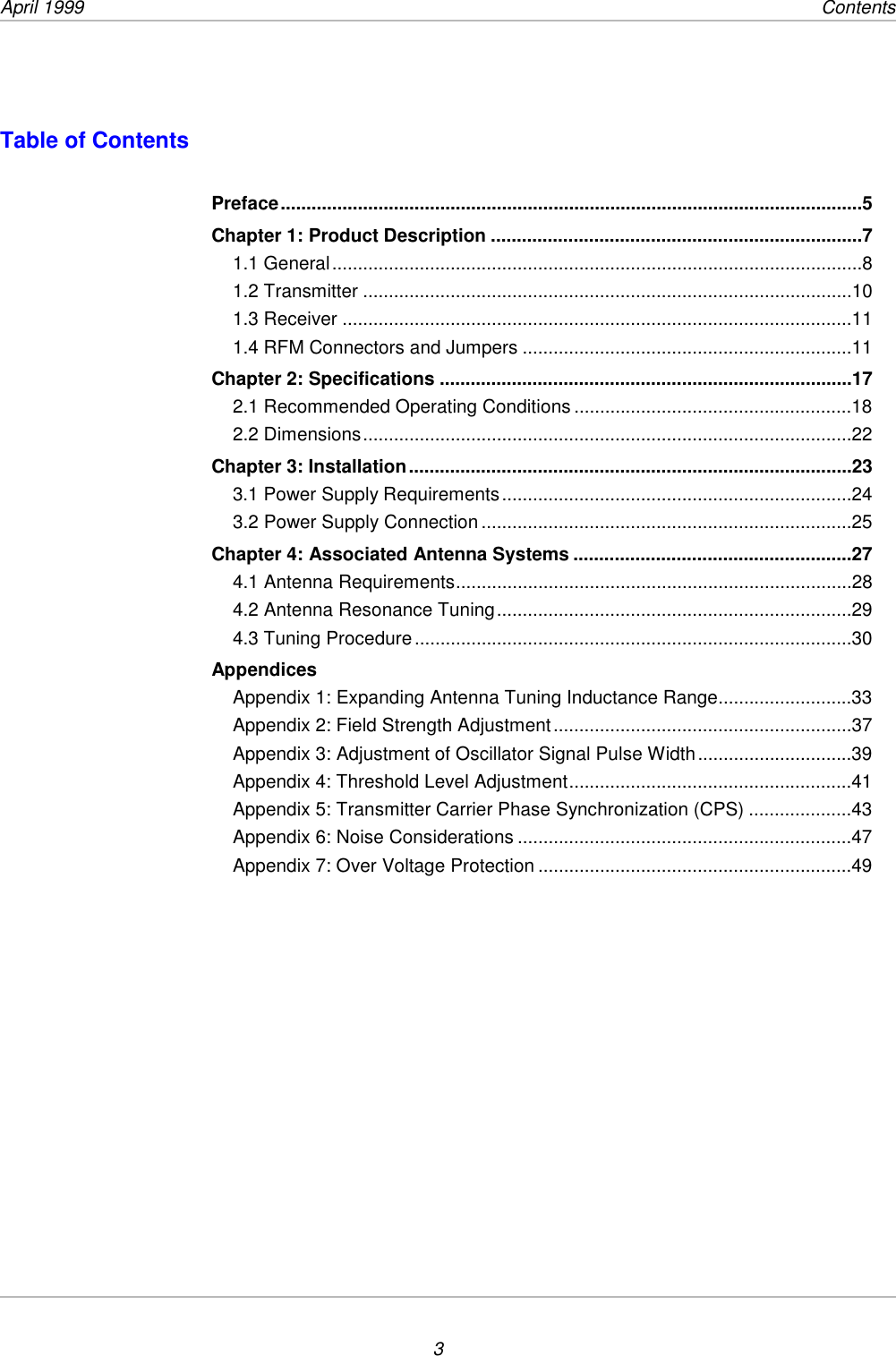 April 1999    Contents3Table of ContentsPreface.................................................................................................................5Chapter 1: Product Description ........................................................................71.1 General.......................................................................................................81.2 Transmitter ...............................................................................................101.3 Receiver ...................................................................................................111.4 RFM Connectors and Jumpers ................................................................11Chapter 2: Specifications ................................................................................172.1 Recommended Operating Conditions ......................................................182.2 Dimensions...............................................................................................22Chapter 3: Installation......................................................................................233.1 Power Supply Requirements....................................................................243.2 Power Supply Connection ........................................................................25Chapter 4: Associated Antenna Systems ......................................................274.1 Antenna Requirements.............................................................................284.2 Antenna Resonance Tuning.....................................................................294.3 Tuning Procedure.....................................................................................30AppendicesAppendix 1: Expanding Antenna Tuning Inductance Range..........................33Appendix 2: Field Strength Adjustment..........................................................37Appendix 3: Adjustment of Oscillator Signal Pulse Width..............................39Appendix 4: Threshold Level Adjustment.......................................................41Appendix 5: Transmitter Carrier Phase Synchronization (CPS) ....................43Appendix 6: Noise Considerations .................................................................47Appendix 7: Over Voltage Protection .............................................................49