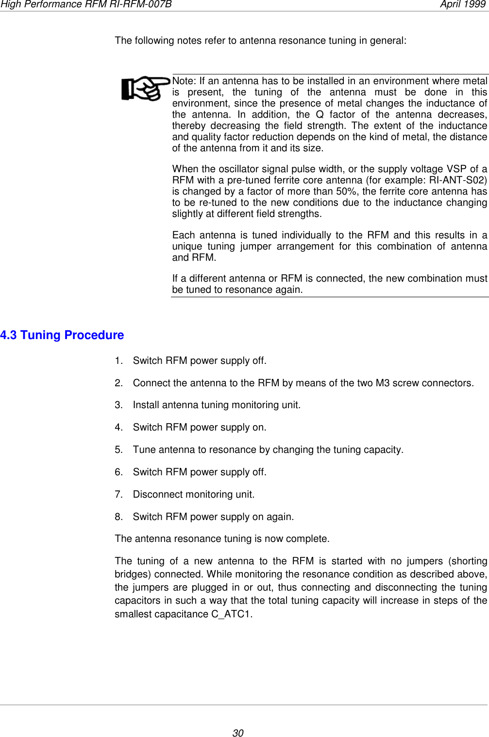 High Performance RFM RI-RFM-007B  April 199930The following notes refer to antenna resonance tuning in general:Note: If an antenna has to be installed in an environment where metalis present, the tuning of the antenna must be done in thisenvironment, since the presence of metal changes the inductance ofthe antenna. In addition, the Q factor of the antenna decreases,thereby decreasing the field strength. The extent of the inductanceand quality factor reduction depends on the kind of metal, the distanceof the antenna from it and its size.When the oscillator signal pulse width, or the supply voltage VSP of aRFM with a pre-tuned ferrite core antenna (for example: RI-ANT-S02)is changed by a factor of more than 50%, the ferrite core antenna hasto be re-tuned to the new conditions due to the inductance changingslightly at different field strengths.Each antenna is tuned individually to the RFM and this results in aunique tuning jumper arrangement for this combination of antennaand RFM.If a different antenna or RFM is connected, the new combination mustbe tuned to resonance again.4.3 Tuning Procedure1.  Switch RFM power supply off.2.  Connect the antenna to the RFM by means of the two M3 screw connectors.3.  Install antenna tuning monitoring unit.4.  Switch RFM power supply on.5.  Tune antenna to resonance by changing the tuning capacity.6.  Switch RFM power supply off.7.  Disconnect monitoring unit.8.  Switch RFM power supply on again.The antenna resonance tuning is now complete.The tuning of a new antenna to the RFM is started with no jumpers (shortingbridges) connected. While monitoring the resonance condition as described above,the jumpers are plugged in or out, thus connecting and disconnecting the tuningcapacitors in such a way that the total tuning capacity will increase in steps of thesmallest capacitance C_ATC1.