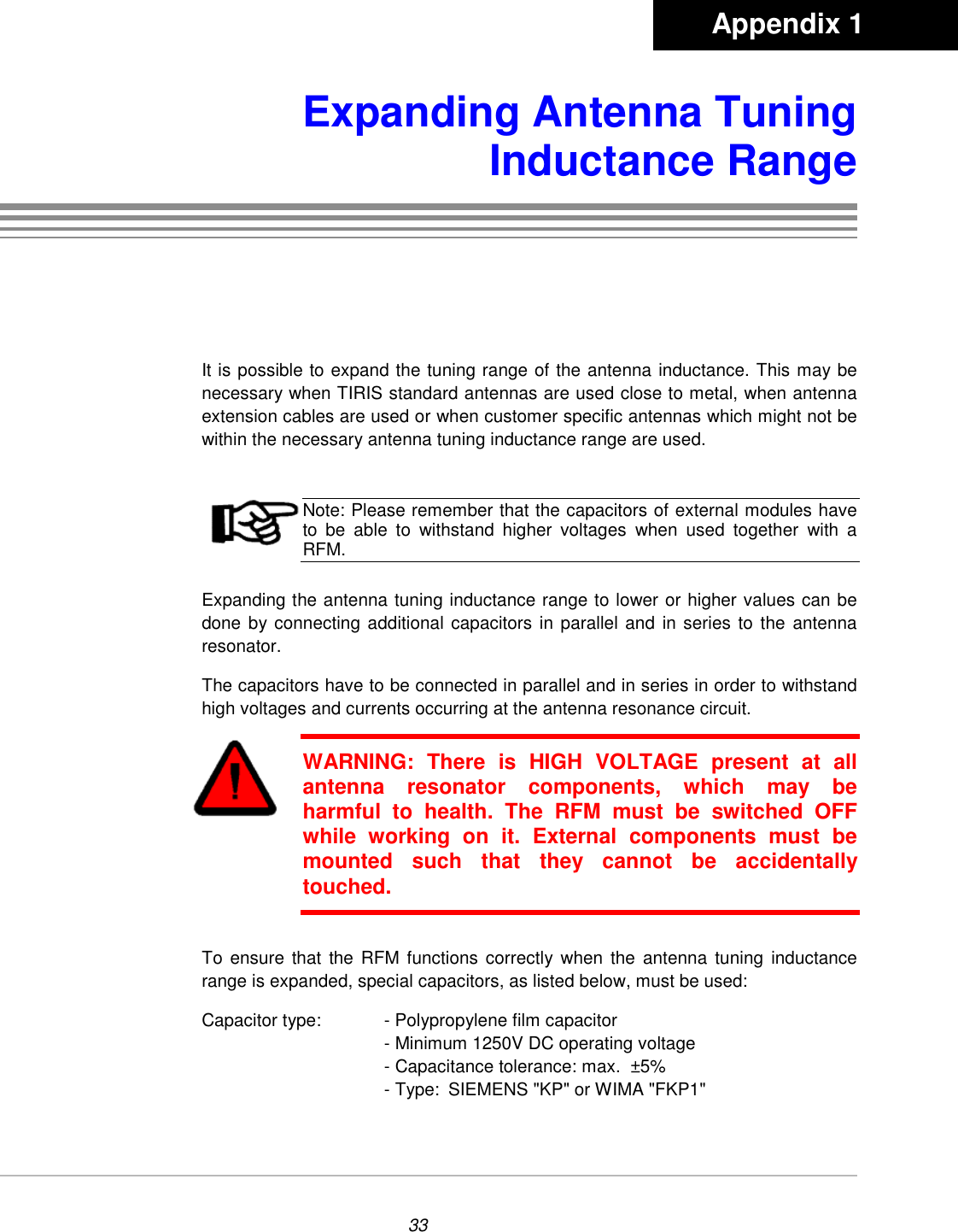 33Expanding Antenna TuningInductance RangeIt is possible to expand the tuning range of the antenna inductance. This may benecessary when TIRIS standard antennas are used close to metal, when antennaextension cables are used or when customer specific antennas which might not bewithin the necessary antenna tuning inductance range are used.Note: Please remember that the capacitors of external modules haveto be able to withstand higher voltages when used together with aRFM.Expanding the antenna tuning inductance range to lower or higher values can bedone by connecting additional capacitors in parallel and in series to the antennaresonator.The capacitors have to be connected in parallel and in series in order to withstandhigh voltages and currents occurring at the antenna resonance circuit.WARNING: There is HIGH VOLTAGE present at allantenna resonator components, which may beharmful to health. The RFM must be switched OFFwhile working on it. External components must bemounted such that they cannot be accidentallytouched.To ensure that the RFM functions correctly when the antenna tuning inductancerange is expanded, special capacitors, as listed below, must be used:Capacitor type: - Polypropylene film capacitor- Minimum 1250V DC operating voltage- Capacitance tolerance: max.  ±5%- Type:  SIEMENS &quot;KP&quot; or WIMA &quot;FKP1&quot;       Appendix 1