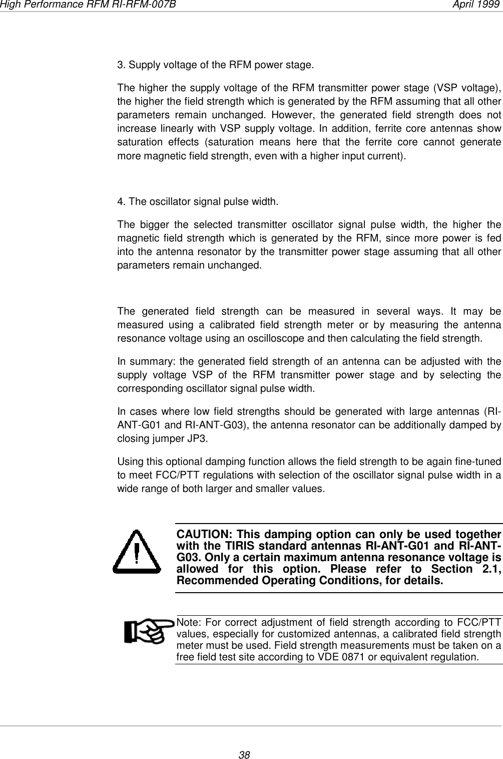 High Performance RFM RI-RFM-007B  April 1999383. Supply voltage of the RFM power stage.The higher the supply voltage of the RFM transmitter power stage (VSP voltage),the higher the field strength which is generated by the RFM assuming that all otherparameters remain unchanged. However, the generated field strength does notincrease linearly with VSP supply voltage. In addition, ferrite core antennas showsaturation effects (saturation means here that the ferrite core cannot generatemore magnetic field strength, even with a higher input current).4. The oscillator signal pulse width.The bigger the selected transmitter oscillator signal pulse width, the higher themagnetic field strength which is generated by the RFM, since more power is fedinto the antenna resonator by the transmitter power stage assuming that all otherparameters remain unchanged.The generated field strength can be measured in several ways. It may bemeasured using a calibrated field strength meter or by measuring the antennaresonance voltage using an oscilloscope and then calculating the field strength.In summary: the generated field strength of an antenna can be adjusted with thesupply voltage VSP of the RFM transmitter power stage and by selecting thecorresponding oscillator signal pulse width.In cases where low field strengths should be generated with large antennas (RI-ANT-G01 and RI-ANT-G03), the antenna resonator can be additionally damped byclosing jumper JP3.Using this optional damping function allows the field strength to be again fine-tunedto meet FCC/PTT regulations with selection of the oscillator signal pulse width in awide range of both larger and smaller values.CAUTION: This damping option can only be used togetherwith the TIRIS standard antennas RI-ANT-G01 and RI-ANT-G03. Only a certain maximum antenna resonance voltage isallowed for this option. Please refer to Section 2.1,Recommended Operating Conditions, for details.Note: For correct adjustment of field strength according to FCC/PTTvalues, especially for customized antennas, a calibrated field strengthmeter must be used. Field strength measurements must be taken on afree field test site according to VDE 0871 or equivalent regulation.