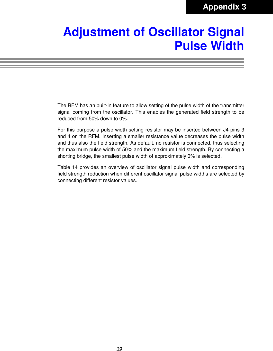 39Adjustment of Oscillator SignalPulse WidthThe RFM has an built-in feature to allow setting of the pulse width of the transmittersignal coming from the oscillator. This enables the generated field strength to bereduced from 50% down to 0%.For this purpose a pulse width setting resistor may be inserted between J4 pins 3and 4 on the RFM. Inserting a smaller resistance value decreases the pulse widthand thus also the field strength. As default, no resistor is connected, thus selectingthe maximum pulse width of 50% and the maximum field strength. By connecting ashorting bridge, the smallest pulse width of approximately 0% is selected.Table 14 provides an overview of oscillator signal pulse width and correspondingfield strength reduction when different oscillator signal pulse widths are selected byconnecting different resistor values.       Appendix 3