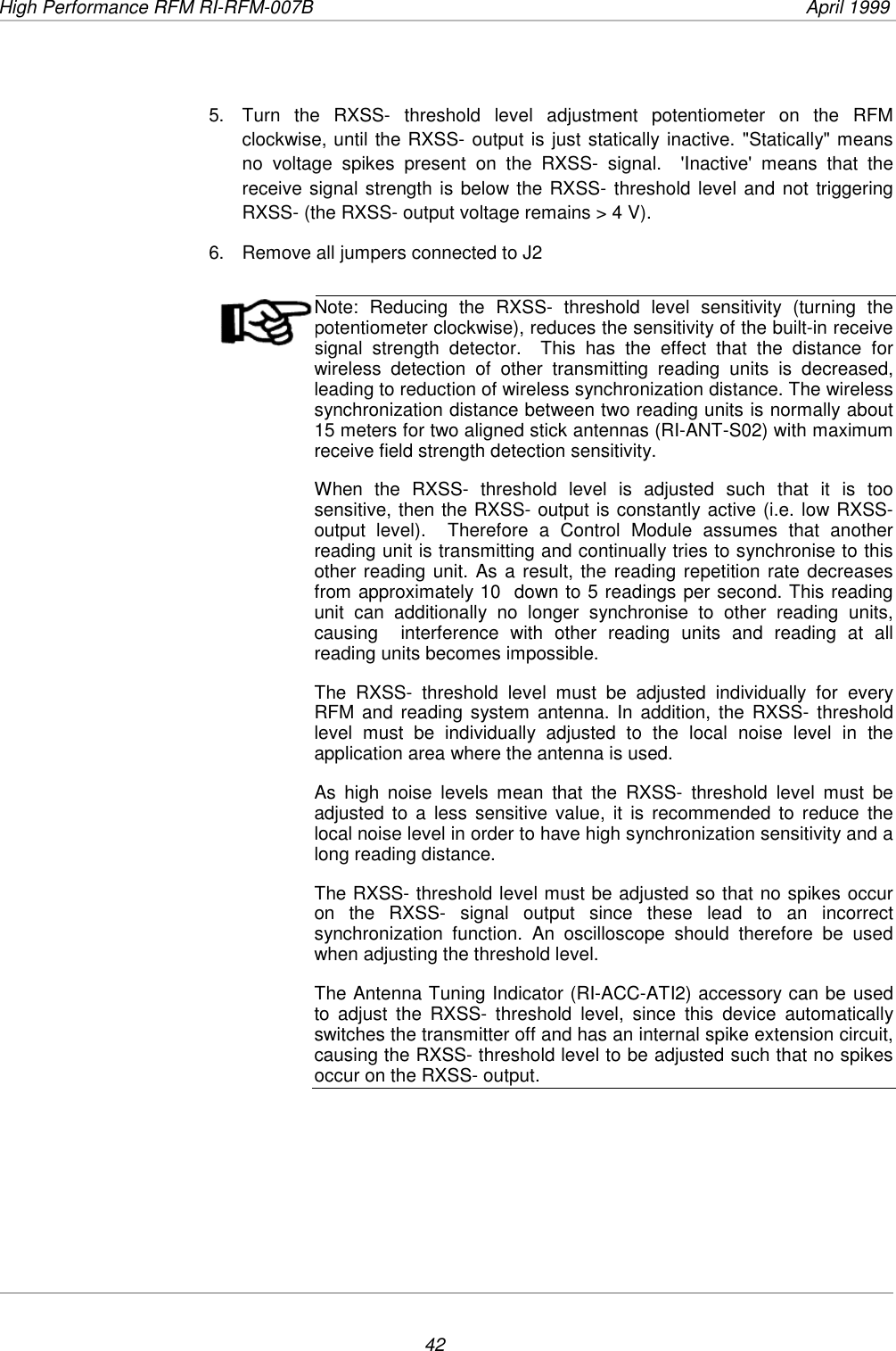 High Performance RFM RI-RFM-007B  April 1999425.  Turn the RXSS- threshold level adjustment potentiometer on the RFMclockwise, until the RXSS- output is just statically inactive. &quot;Statically&quot; meansno voltage spikes present on the RXSS- signal.  &apos;Inactive&apos; means that thereceive signal strength is below the RXSS- threshold level and not triggeringRXSS- (the RXSS- output voltage remains &gt; 4 V).6.  Remove all jumpers connected to J2Note: Reducing the RXSS- threshold level sensitivity (turning thepotentiometer clockwise), reduces the sensitivity of the built-in receivesignal strength detector.  This has the effect that the distance forwireless detection of other transmitting reading units is decreased,leading to reduction of wireless synchronization distance. The wirelesssynchronization distance between two reading units is normally about15 meters for two aligned stick antennas (RI-ANT-S02) with maximumreceive field strength detection sensitivity.When the RXSS- threshold level is adjusted such that it is toosensitive, then the RXSS- output is constantly active (i.e. low RXSS-output level).  Therefore a Control Module assumes that anotherreading unit is transmitting and continually tries to synchronise to thisother reading unit. As a result, the reading repetition rate decreasesfrom approximately 10  down to 5 readings per second. This readingunit can additionally no longer synchronise to other reading units,causing  interference with other reading units and reading at allreading units becomes impossible.The RXSS- threshold level must be adjusted individually for everyRFM and reading system antenna. In addition, the RXSS- thresholdlevel must be individually adjusted to the local noise level in theapplication area where the antenna is used.As high noise levels mean that the RXSS- threshold level must beadjusted to a less sensitive value, it is recommended to reduce thelocal noise level in order to have high synchronization sensitivity and along reading distance.The RXSS- threshold level must be adjusted so that no spikes occuron the RXSS- signal output since these lead to an incorrectsynchronization function. An oscilloscope should therefore be usedwhen adjusting the threshold level.The Antenna Tuning Indicator (RI-ACC-ATI2) accessory can be usedto adjust the RXSS- threshold level, since this device automaticallyswitches the transmitter off and has an internal spike extension circuit,causing the RXSS- threshold level to be adjusted such that no spikesoccur on the RXSS- output.