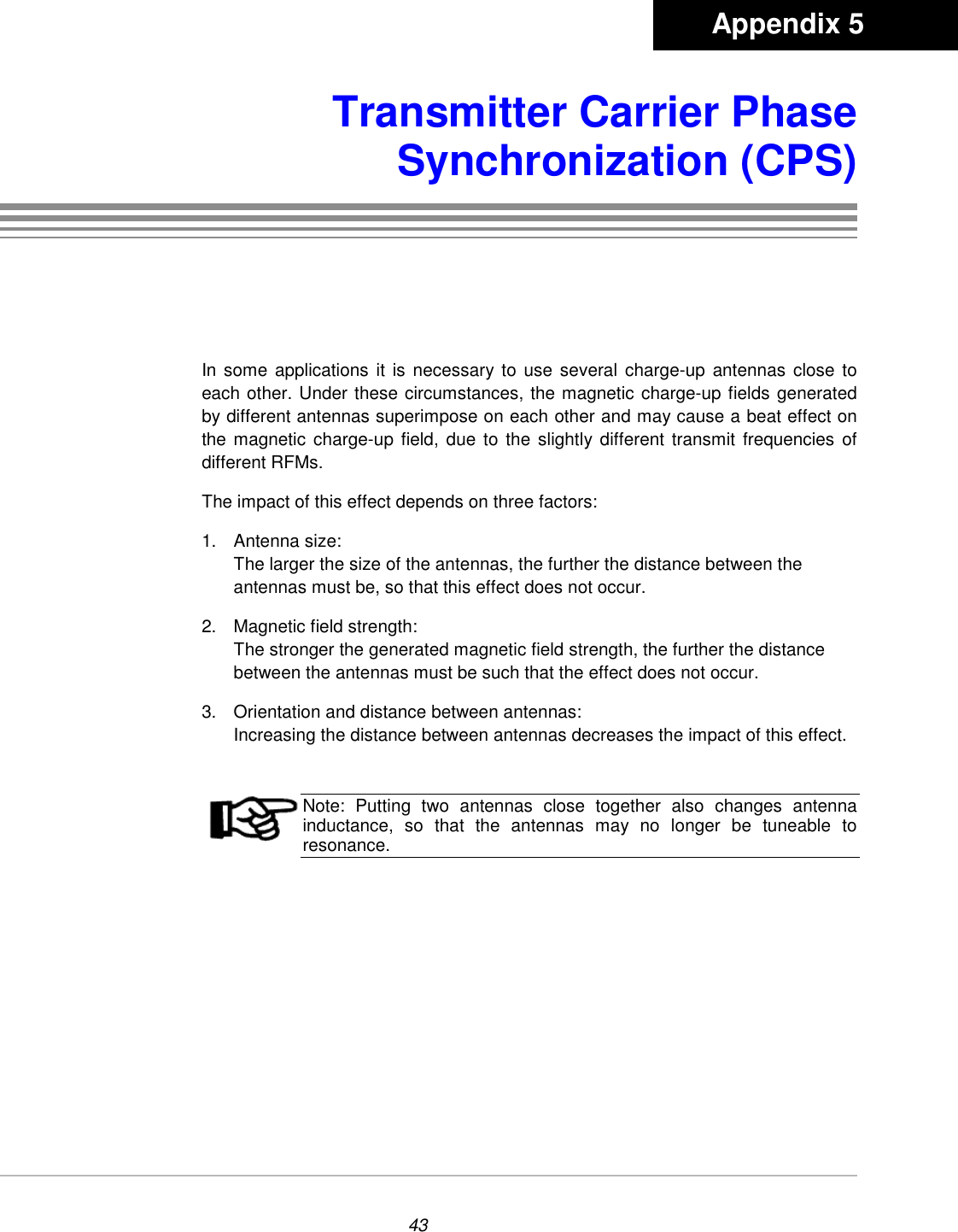 43Transmitter Carrier PhaseSynchronization (CPS)In some applications it is necessary to use several charge-up antennas close toeach other. Under these circumstances, the magnetic charge-up fields generatedby different antennas superimpose on each other and may cause a beat effect onthe magnetic charge-up field, due to the slightly different transmit frequencies ofdifferent RFMs.The impact of this effect depends on three factors:1. Antenna size:The larger the size of the antennas, the further the distance between theantennas must be, so that this effect does not occur.2.  Magnetic field strength:The stronger the generated magnetic field strength, the further the distancebetween the antennas must be such that the effect does not occur.3.  Orientation and distance between antennas:Increasing the distance between antennas decreases the impact of this effect.Note: Putting two antennas close together also changes antennainductance, so that the antennas may no longer be tuneable toresonance.       Appendix 5