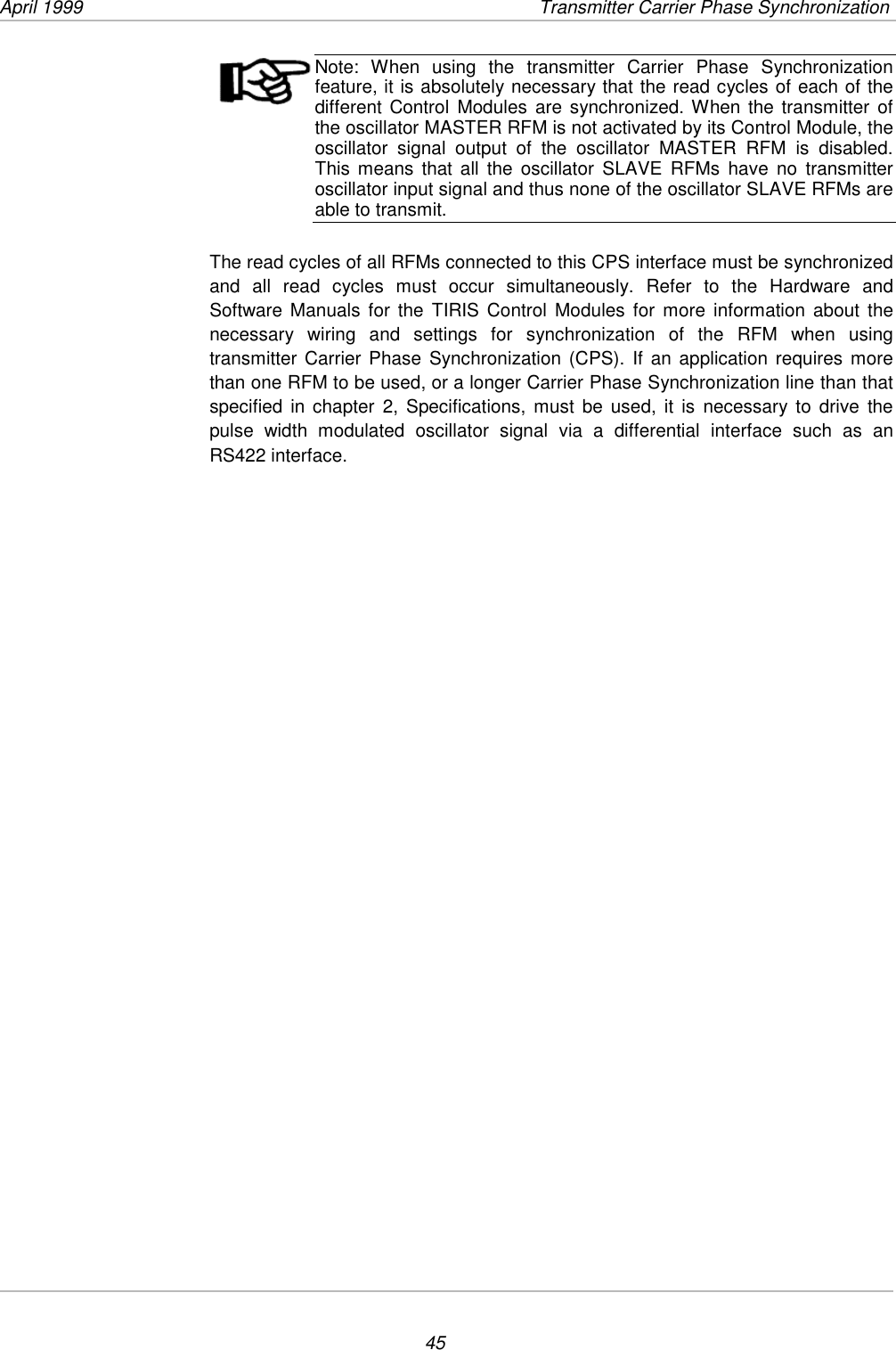 April 1999  Transmitter Carrier Phase Synchronization45Note: When using the transmitter Carrier Phase Synchronizationfeature, it is absolutely necessary that the read cycles of each of thedifferent Control Modules are synchronized. When the transmitter ofthe oscillator MASTER RFM is not activated by its Control Module, theoscillator signal output of the oscillator MASTER RFM is disabled.This means that all the oscillator SLAVE RFMs have no transmitteroscillator input signal and thus none of the oscillator SLAVE RFMs areable to transmit.The read cycles of all RFMs connected to this CPS interface must be synchronizedand all read cycles must occur simultaneously. Refer to the Hardware andSoftware Manuals for the TIRIS Control Modules for more information about thenecessary wiring and settings for synchronization of the RFM when usingtransmitter Carrier Phase Synchronization (CPS). If an application requires morethan one RFM to be used, or a longer Carrier Phase Synchronization line than thatspecified in chapter 2, Specifications, must be used, it is necessary to drive thepulse width modulated oscillator signal via a differential interface such as anRS422 interface.