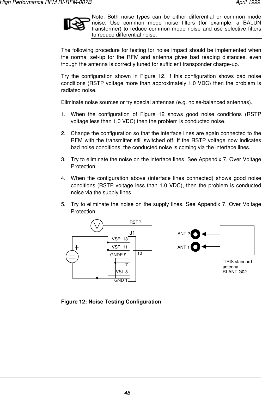 High Performance RFM RI-RFM-007B  April 199948Note: Both noise types can be either differential or common modenoise. Use common mode noise filters (for example: a BALUNtransformer) to reduce common mode noise and use selective filtersto reduce differential noise.The following procedure for testing for noise impact should be implemented whenthe normal set-up for the RFM and antenna gives bad reading distances, eventhough the antenna is correctly tuned for sufficient transponder charge-up.Try the configuration shown in Figure 12. If this configuration shows bad noiseconditions (RSTP voltage more than approximately 1.0 VDC) then the problem isradiated noise.Eliminate noise sources or try special antennas (e.g. noise-balanced antennas).1.  When the configuration of Figure 12 shows good noise conditions (RSTPvoltage less than 1.0 VDC) then the problem is conducted noise.2.  Change the configuration so that the interface lines are again connected to theRFM with the transmitter still switched off. If the RSTP voltage now indicatesbad noise conditions, the conducted noise is coming via the interface lines.3.  Try to eliminate the noise on the interface lines. See Appendix 7, Over VoltageProtection.4.  When the configuration above (interface lines connected) shows good noiseconditions (RSTP voltage less than 1.0 VDC), then the problem is conductednoise via the supply lines.5.  Try to eliminate the noise on the supply lines. See Appendix 7, Over VoltageProtection.Figure 12: Noise Testing ConfigurationGND 1TIRIS standardantennaRI-ANT-G02J1RSTPVSP  13VSP  11GNDP 97VSL 310ANT 1ANT 2••••