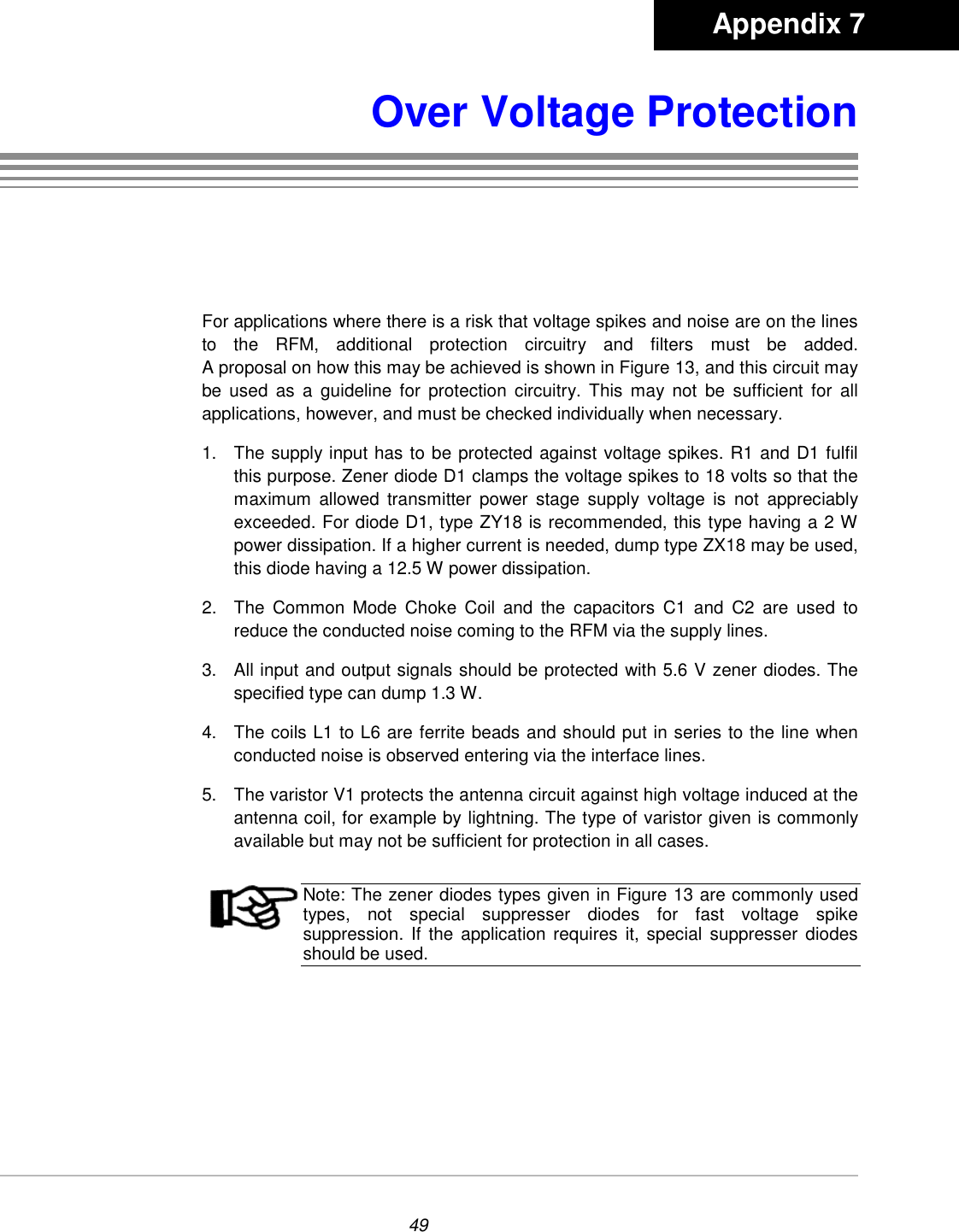 49Over Voltage ProtectionFor applications where there is a risk that voltage spikes and noise are on the linesto the RFM, additional protection circuitry and filters must be added.A proposal on how this may be achieved is shown in Figure 13, and this circuit maybe used as a guideline for protection circuitry. This may not be sufficient for allapplications, however, and must be checked individually when necessary.1.  The supply input has to be protected against voltage spikes. R1 and D1 fulfilthis purpose. Zener diode D1 clamps the voltage spikes to 18 volts so that themaximum allowed transmitter power stage supply voltage is not appreciablyexceeded. For diode D1, type ZY18 is recommended, this type having a 2 Wpower dissipation. If a higher current is needed, dump type ZX18 may be used,this diode having a 12.5 W power dissipation.2.  The Common Mode Choke Coil and the capacitors C1 and C2 are used toreduce the conducted noise coming to the RFM via the supply lines.3.  All input and output signals should be protected with 5.6 V zener diodes. Thespecified type can dump 1.3 W.4.  The coils L1 to L6 are ferrite beads and should put in series to the line whenconducted noise is observed entering via the interface lines.5.  The varistor V1 protects the antenna circuit against high voltage induced at theantenna coil, for example by lightning. The type of varistor given is commonlyavailable but may not be sufficient for protection in all cases.Note: The zener diodes types given in Figure 13 are commonly usedtypes, not special suppresser diodes for fast voltage spikesuppression. If the application requires it, special suppresser diodesshould be used.       Appendix 7