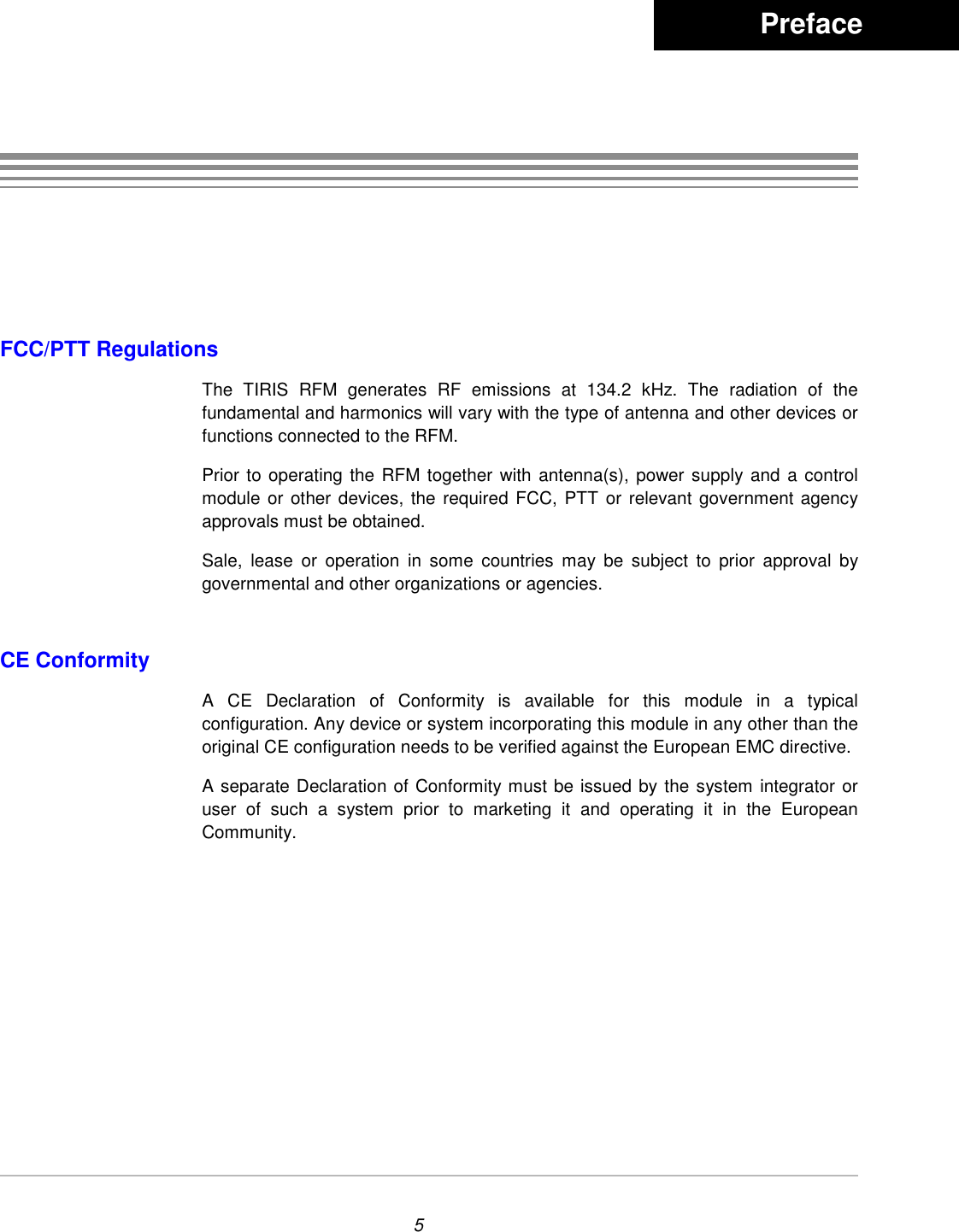 5FCC/PTT RegulationsThe TIRIS RFM generates RF emissions at 134.2 kHz. The radiation of thefundamental and harmonics will vary with the type of antenna and other devices orfunctions connected to the RFM.Prior to operating the RFM together with antenna(s), power supply and a controlmodule or other devices, the required FCC, PTT or relevant government agencyapprovals must be obtained.Sale, lease or operation in some countries may be subject to prior approval bygovernmental and other organizations or agencies.CE ConformityA CE Declaration of Conformity is available for this module in a typicalconfiguration. Any device or system incorporating this module in any other than theoriginal CE configuration needs to be verified against the European EMC directive.A separate Declaration of Conformity must be issued by the system integrator oruser of such a system prior to marketing it and operating it in the EuropeanCommunity.         Preface