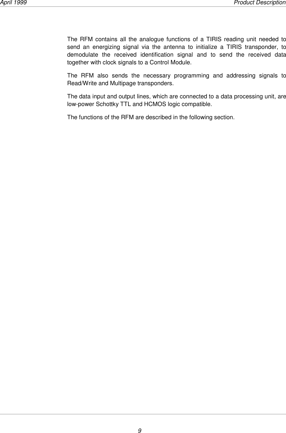 April 1999             Product Description9The RFM contains all the analogue functions of a TIRIS reading unit needed tosend an energizing signal via the antenna to initialize a TIRIS transponder, todemodulate the received identification signal and to send the received datatogether with clock signals to a Control Module.The RFM also sends the necessary programming and addressing signals toRead/Write and Multipage transponders.The data input and output lines, which are connected to a data processing unit, arelow-power Schottky TTL and HCMOS logic compatible.The functions of the RFM are described in the following section.