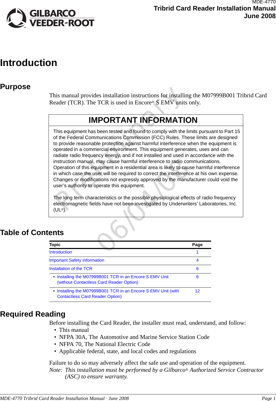 Preliminary06/04/08MDE-4770 Tribrid Card Reader Installation Manual · June 2008 Page 1IntroductionPurpose This manual provides installation instructions for installing the M07999B001 Tribrid Card Reader (TCR). The TCR is used in Encore® S EMV units only.This equipment has been tested and found to comply with the limits pursuant to Part 15 of the Federal Communications Commission (FCC) Rules. These limits are designed to provide reasonable protection against harmful interference when the equipment is operated in a commercial environment. This equipment generates, uses and can radiate radio frequency energy, and if not installed and used in accordance with the instruction manual, may cause harmful interference to radio communications. Operation of this equipment in a residential area is likely to cause harmful interference in which case the user will be required to correct the interference at his own expense. Changes or modifications not expressly approved by the manufacturer could void the user’s authority to operate this equipment. The long term characteristics or the possible physiological effects of radio frequency electromagnetic fields have not been investigated by Underwriters’ Laboratories, Inc. (UL®).IMPORTANT INFORMATIONTable of ContentsTopic PageIntroduction 1Important Safety Information 4Installation of the TCR 6•Installing the M07999B001 TCR in an Encore S EMV Unit (without Contactless Card Reader Option)6•Installing the M07999B001 TCR in an Encore S EMV Unit (with Contactless Card Reader Option)12Required ReadingBefore installing the Card Reader, the installer must read, understand, and follow:• This manual• NFPA 30A, The Automotive and Marine Service Station Code• NFPA 70, The National Electric Code• Applicable federal, state, and local codes and regulationsFailure to do so may adversely affect the safe use and operation of the equipment.Note: This installation must be performed by a Gilbarco® Authorized Service Contractor (ASC) to ensure warranty.MDE-4770Tribrid Card Reader Installation ManualJune 2008