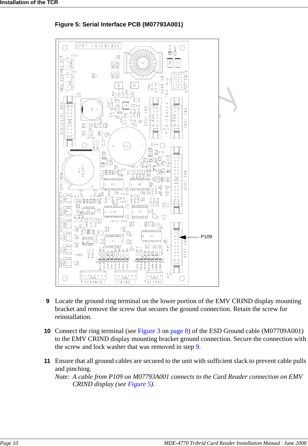 PreliminaryInstallation of the TCRPage 10 MDE-4770 Tribrid Card Reader Installation Manual · June 2008 Figure 5: Serial Interface PCB (M07793A001)P1099Locate the ground ring terminal on the lower portion of the EMV CRIND display mounting bracket and remove the screw that secures the ground connection. Retain the screw for reinstallation.10 Connect the ring terminal (see Figure 3 on page 8) of the ESD Ground cable (M07709A001) to the EMV CRIND display mounting bracket ground connection. Secure the connection with the screw and lock washer that was removed in step 9.11 Ensure that all ground cables are secured to the unit with sufficient slack to prevent cable pulls and pinching.Note: A cable from P109 on M07793A001 connects to the Card Reader connection on EMV CRIND display (see Figure 5).