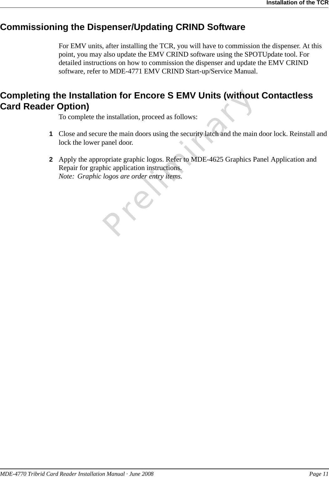 PreliminaryMDE-4770 Tribrid Card Reader Installation Manual · June 2008 Page 11Installation of the TCRCommissioning the Dispenser/Updating CRIND SoftwareFor EMV units, after installing the TCR, you will have to commission the dispenser. At this point, you may also update the EMV CRIND software using the SPOTUpdate tool. For detailed instructions on how to commission the dispenser and update the EMV CRIND software, refer to MDE-4771 EMV CRIND Start-up/Service Manual.Completing the Installation for Encore S EMV Units (without Contactless Card Reader Option)To complete the installation, proceed as follows:1Close and secure the main doors using the security latch and the main door lock. Reinstall and lock the lower panel door.2Apply the appropriate graphic logos. Refer to MDE-4625 Graphics Panel Application and Repair for graphic application instructions.Note: Graphic logos are order entry items.