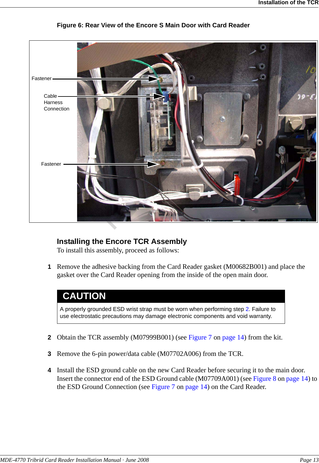 PreliminaryMDE-4770 Tribrid Card Reader Installation Manual · June 2008 Page 13Installation of the TCRFigure 6: Rear View of the Encore S Main Door with Card ReaderCable Harness ConnectionFastenerFastenerInstalling the Encore TCR AssemblyTo install this assembly, proceed as follows:1Remove the adhesive backing from the Card Reader gasket (M00682B001) and place the gasket over the Card Reader opening from the inside of the open main door.A properly grounded ESD wrist strap must be worn when performing step 2. Failure to use electrostatic precautions may damage electronic components and void warranty.CAUTION2Obtain the TCR assembly (M07999B001) (see Figure 7 on page 14) from the kit.3Remove the 6-pin power/data cable (M07702A006) from the TCR.4Install the ESD ground cable on the new Card Reader before securing it to the main door. Insert the connector end of the ESD Ground cable (M07709A001) (see Figure 8 on page 14) to the ESD Ground Connection (see Figure 7 on page 14) on the Card Reader.