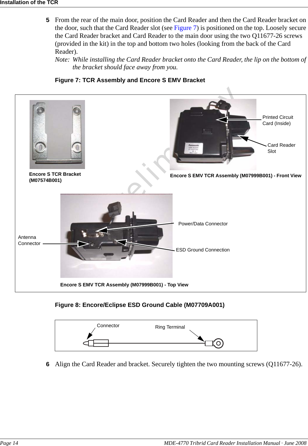 PreliminaryInstallation of the TCRPage 14 MDE-4770 Tribrid Card Reader Installation Manual · June 2008 5From the rear of the main door, position the Card Reader and then the Card Reader bracket on the door, such that the Card Reader slot (see Figure 7) is positioned on the top. Loosely secure the Card Reader bracket and Card Reader to the main door using the two Q11677-26 screws (provided in the kit) in the top and bottom two holes (looking from the back of the Card Reader).Note: While installing the Card Reader bracket onto the Card Reader, the lip on the bottom of the bracket should face away from you.Figure 7: TCR Assembly and Encore S EMV BracketEncore S TCR Bracket (M07574B001) Encore S EMV TCR Assembly (M07999B001) - Front ViewEncore S EMV TCR Assembly (M07999B001) - Top ViewPrinted Circuit Card (Inside)Power/Data ConnectorCard Reader SlotESD Ground ConnectionAntenna ConnectorFigure 8: Encore/Eclipse ESD Ground Cable (M07709A001)Ring TerminalConnector6Align the Card Reader and bracket. Securely tighten the two mounting screws (Q11677-26).