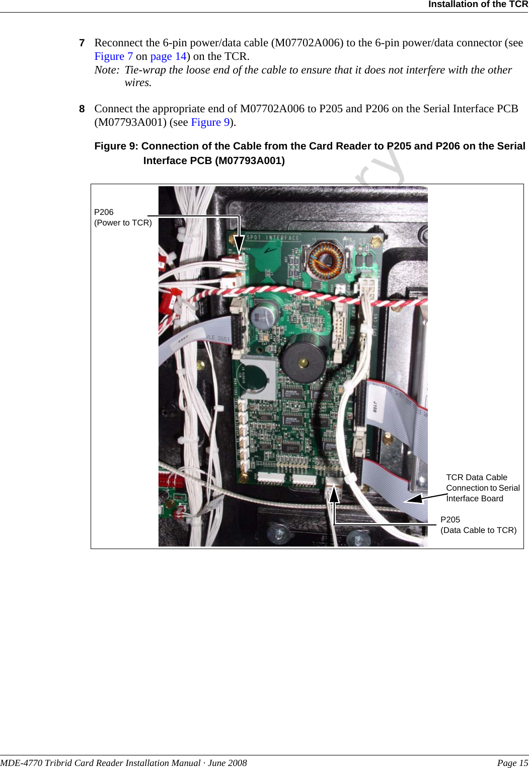 PreliminaryMDE-4770 Tribrid Card Reader Installation Manual · June 2008 Page 15Installation of the TCR7Reconnect the 6-pin power/data cable (M07702A006) to the 6-pin power/data connector (see Figure 7 on page 14) on the TCR.Note: Tie-wrap the loose end of the cable to ensure that it does not interfere with the other wires.8Connect the appropriate end of M07702A006 to P205 and P206 on the Serial Interface PCB (M07793A001) (see Figure 9).Figure 9: Connection of the Cable from the Card Reader to P205 and P206 on the Serial Interface PCB (M07793A001)TCR Data Cable Connection to Serial Interface BoardP206(Power to TCR)P205(Data Cable to TCR)