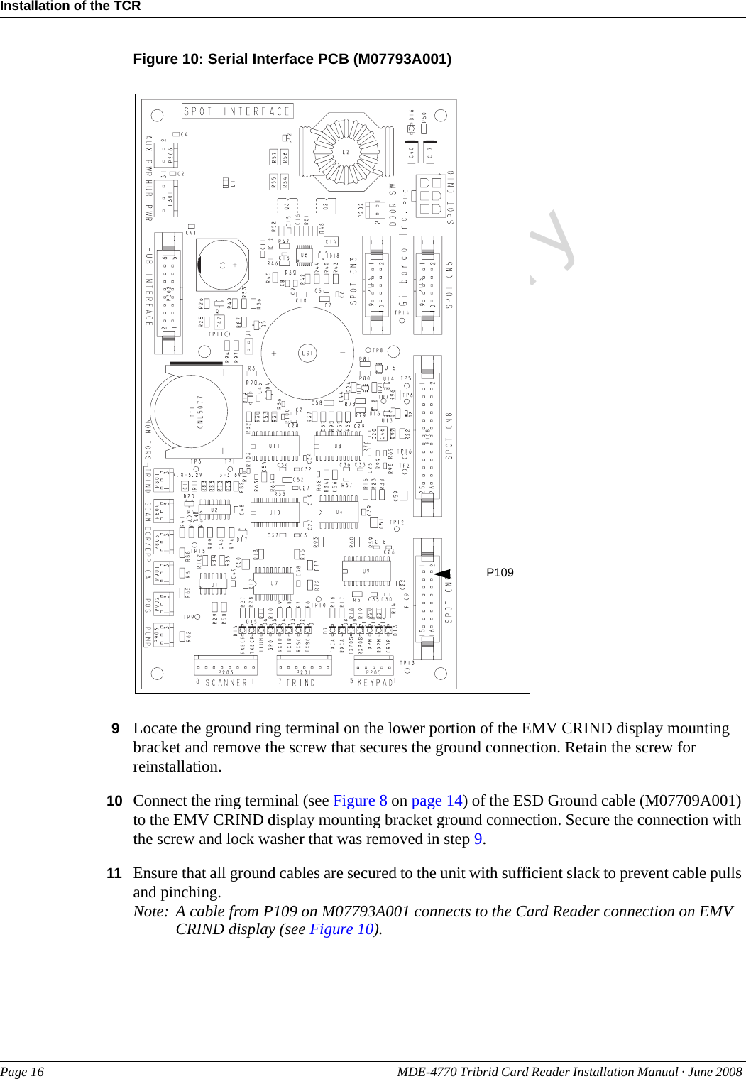 PreliminaryInstallation of the TCRPage 16 MDE-4770 Tribrid Card Reader Installation Manual · June 2008 Figure 10: Serial Interface PCB (M07793A001)P1099Locate the ground ring terminal on the lower portion of the EMV CRIND display mounting bracket and remove the screw that secures the ground connection. Retain the screw for reinstallation.10 Connect the ring terminal (see Figure 8 on page 14) of the ESD Ground cable (M07709A001) to the EMV CRIND display mounting bracket ground connection. Secure the connection with the screw and lock washer that was removed in step 9.11 Ensure that all ground cables are secured to the unit with sufficient slack to prevent cable pulls and pinching.Note: A cable from P109 on M07793A001 connects to the Card Reader connection on EMV CRIND display (see Figure 10).