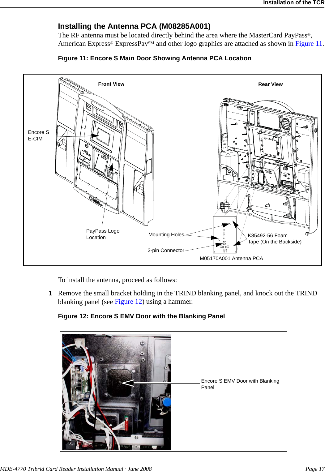 PreliminaryMDE-4770 Tribrid Card Reader Installation Manual · June 2008 Page 17Installation of the TCRInstalling the Antenna PCA (M08285A001) The RF antenna must be located directly behind the area where the MasterCard PayPass®, American Express® ExpressPaySM and other logo graphics are attached as shown in Figure 11.Figure 11: Encore S Main Door Showing Antenna PCA LocationPayPass Logo LocationFront View Rear ViewM05170A001 Antenna PCA 2-pin ConnectorK85492-56 Foam Tape (On the Backside)Mounting HolesEncore S E-CIMTo install the antenna, proceed as follows:1Remove the small bracket holding in the TRIND blanking panel, and knock out the TRIND blanking panel (see Figure 12) using a hammer.Figure 12: Encore S EMV Door with the Blanking PanelEncore S EMV Door with Blanking Panel